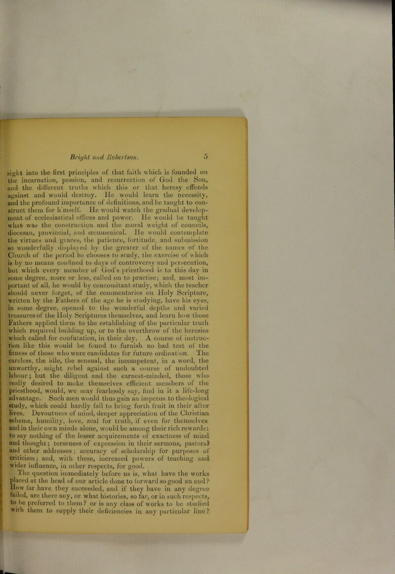 sight into the first principles of that faith which is founded on the incarnation, passion, and resurrection of God the Son, and the different truths which this or that heresy offends against and would destroy. He would learn the necessity, and the profound importance of definitions, and be taught to con- struct them for himself. He would watch the gradual develop- ment of ecclesiastical offices and power. He would be taught what was the construction and the moral weight of councils, diocesan, provincial, and oecumenical. He would contemplate the virtues and graces, the patience, fortitude, and submission so wonderfully displayed by the greater of the names of the Church of the period he chooses to study, the exercise of which is by no means confined to days of controversy and persecution, but which every member of God’s priesthood is to this day in some degree, more or less, called on to practise; and, most im- portant of all, he would by concomitant study, which the teacher should never forget, of the commentaries on Holy Scripture, written by the Fathers of the age he is studying, have bis eyes, in some degree, opened to the wonderful depths and varied treasures of the Holy Scriptures themselves, and learn how those Fathers applied them to the establishing of the particular truth which required building up, or to the overthrow of the heresies which called for confutation, in their day. A course of instruc- tion like this would be found to furnish no bad test of the fitness of those who were candidates for future ordination. The careless, the idle, the sensual, the incompetent, in a word, the unworthy, might rebel against such a course of undoubted labour; but the diligent and the earnest-minded, those who really desired to make themselves efficient members of the priesthood, would, we may fearlessly say, find in it a life-long advantage. Such men would thus gain an impetus to theological study, which could hardly fail to bring forth fruit in their after lives. Devout ness of mind, deeper appreciation of the Christian scheme, humility, love, zeai for truth, if even for themselves and in their own minds alone, would be among their rich rewards: to say nothing of the lesser acquirements of exactness of mind and thought; terseness of expression in their sermons, pastoral and other addresses; accuracy of scholarship for purposes of criticism; and, with these, increased powers of teaching and wider influence, in other respects, lor good. The question immediately before us is, what have the works placed at the head of our article done to forward so good an end ? How far have they succeeded, and if they have in any degree failed, are there any, or what histories, so far, or in such respects,, to be preferred to them? or is any class of works to be studied with them to supply their deficiencies in any particular line?