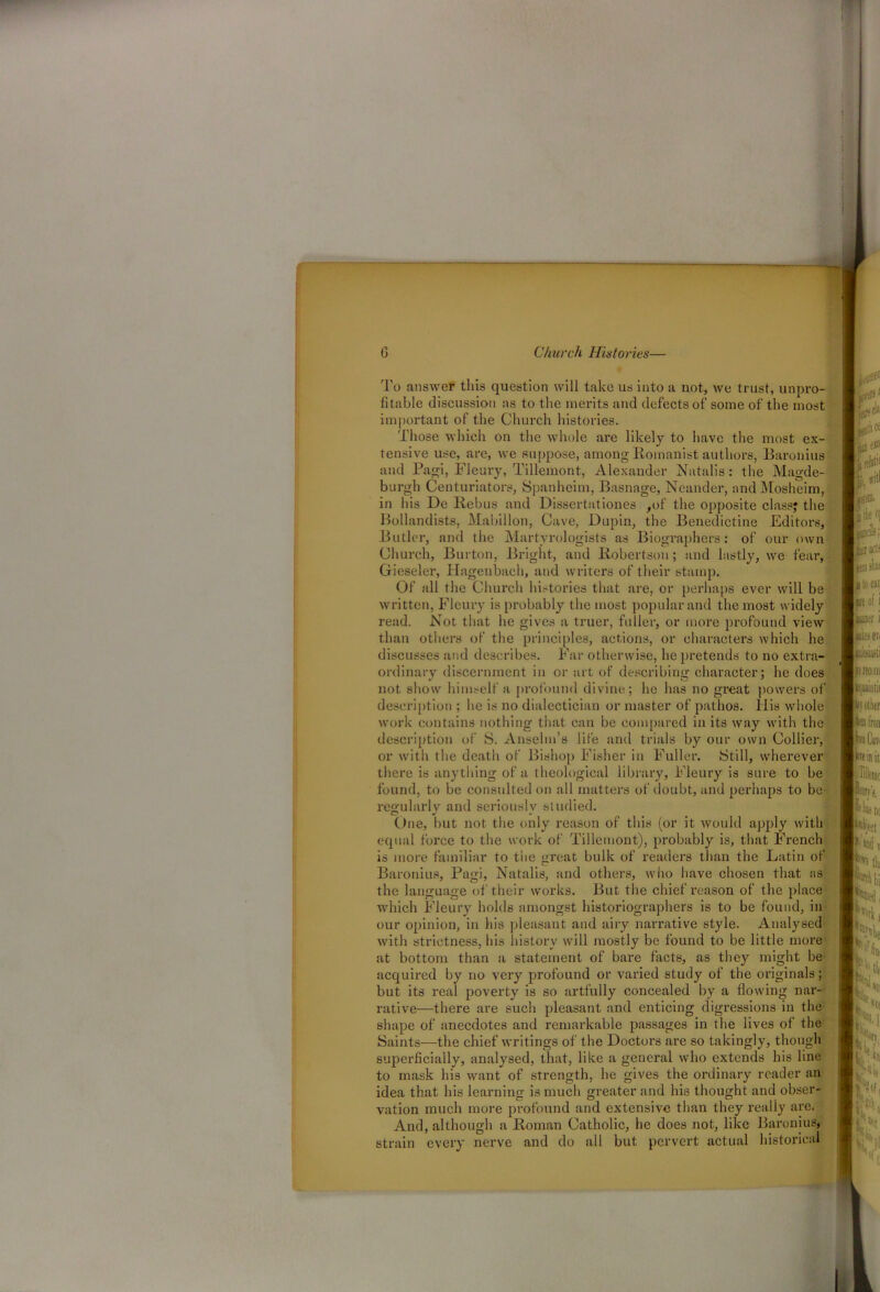 To answer this question will take us into a not, we trust, unpro- fitable discussion as to the merits and defects of some of the most important of the Church histories. Those which on the whole are likely to have the most ex- tensive use, are, we suppose, among Romanist authors, Baronins and Pagi, Fleury, Tillemont, Alexander Natalis: the Magde- burgh Centuriators, Spanheim, Basnage, Neander, andMosheim, in his De Rebus and Dissertationes ,of the opposite class? the Bollandists, Mabillon, Cave, Dupin, the Benedictine Editors, Butler, and the Martyrologists as Biographers: of our own Church, Burton, Bright, and Robertson; and lastly, we fear, Gieseler, Hagenbach, and writers of their stamp. Of all the Church histories that are, or perhaps ever will be written, Fleury is probably the most popular and the most widely read. Not that he gives a truer, fuller, or more profound view than others of the principles, actions, or characters which he discusses and describes. Far otherwise, he pretends to no extra- ordinary discernment in or art of describing character; he does not show himself a profound divine; he has no great powers of description ; he is no dialectician or master of pathos. Ilis whole work contains nothing that can be compared in its way with the description of S. Anselm’s life and trials by our own Collier, or with the death of Bishop Fisher in Fuller. Still, wherever there is anything of a theological library, Fleury is sure to be found, to be consulted on all matters of doubt, and perhaps to be regularly and seriously studied. One, but not the only reason of this (or it would apply with equal force to the work of Tillemont), probably is, that French is more familiar to the great bulk of readers titan the Latin of Baronins, Pagi, Natalis, and others, who have chosen that as the language of their works. But the chief reason of the place which Fleury holds amongst histoi’iographers is to be found, in our opinion, in his pleasant and airy narrative style. Analysed with strictness, his history will mostly be found to be little more at bottom than a statement of bare facts, as they might be acquired by no very profound or varied study of the originals; but its real poverty is so artfully concealed by a flowing nar- rative—there are such pleasant and enticing digressions in the shape of anecdotes and remarkable passages in the lives of the Saints—the chief writings of the Doctors are so takingly, though superficially, analysed, that, like a general who extends his line to mask his want of strength, he gives the ordinary reader an idea that his learning is much greater and his thought and obser- vation much more profound and extensive than they really are. And, although a Roman Catholic, he does not, like Baronius, strain every nerve and do all but pervert actual historical