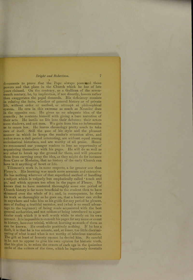 * • documents to prove that the Pope always possessed those powers and that place in the Church which lie has of late years claimed. On the contrary, as a Gallican of the seven- teenth century, he, by implication, if not directly, lowers rather than exaggerates the papal demands. His deficiency consists in relating the facts, whether of general history or of private life, without order or method, or attempt- at philosophical system. He errs in this extreme as much as Neauder does in the opposite one. He gives us no adequate idea of the councils; he contents himself with giving a bare narrative of their acts. He instils no life into their debates: their actors seem shadows, and not men. We gain from him no information as to canon law. He leaves chronology pretty much to take care of itself. Still the ease of his style and the pleasant manner in which he keeps the reader’s attention alive, and makes even a dull period interesting, are without equal among ecclesiastical historians, and are worthy of all praise. Hence we recommend our younger readers to lose no opportunity of acquainting themselves with his pages. He will do as well as any other to break up the ground for them, and will preserve them from carrying away the idea, as they might do for instance from Cave or Mosheim, that no history of the early Church can have in it anything of heart or life. Tillemont’s work is, in some respects, a far greater one than Fleury’s. His learning was much more accurate and extensive. He has nothing whatever of that superficial method of handling a subject which is vulgarly but emphatically called 4 touch and go,’ and which appears too often in the pages of Fleury. He knows that to have mastered thoroughly some one period of Church history is far more beneficial to the student than to have skimmed over the whole of it; and, in consequence, he does his work so thoroughly as he goes on, that a learner can strike in anywhere and take him as his guide for any period he pleases, sure of finding a truthful narrator, and (what is no small advan- tage to the beginner) of being made acquainted with the best general authorities, and not seldom of being introduced to a par- ticular work which it is well worth while to study on its own account. It is impossible to consult his pages for any name or event in history, however trivial, without learning as much of them as •can be known. lie overlooks positively nothing. If he has a fault, it is that he is too minute, and, at times, too little discrimi- nating of what is and what is not worthy of laborious narration. The gift at least of honesty cannot be denied him. So careful is lie not to appear to give his own opinion for historic truth, that, his plan is, to relate the events of each age in the ipsissima ■verba of the writers of the time, which he ingeniously dovetails