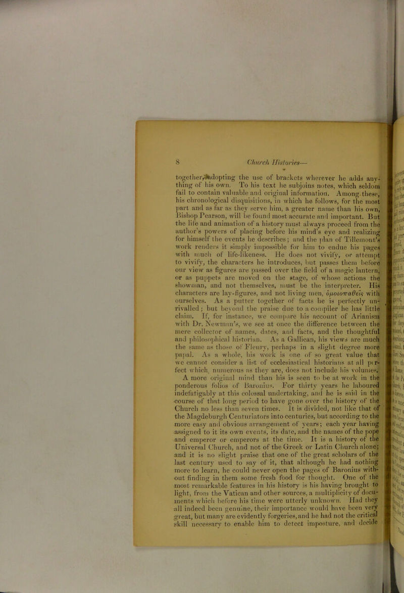 togetheiyrtidopting the use of brackets wherever he adds any- thing of ins own. To his text lie subjoins notes, which seldom fail to contain valuable and original information. Among.these, his chronological disquisitions, in which he follows, for the most part and as far as they serve him, a greater name than his own, Bishop Pearson, will be found most accurate and important. But the life and animation of a history must always proceed from the author’s powers of placing before his mind’s eye and realizing for himself the events he describes; and the plan of Tilleinont’s work renders it simply impossible for him to endue his pages with much of life-likeness. He does not vivify, or attempt to vivify, the characters he introduces, but passes them before our view as figures are passed over the field of a magic lantern, or as puppets are moved on the stage, of whose actions the showman, and not themselves, must be the interpreter. Ilis characters are lay-figures, and not living men, v[xoLOTra6eh with ourselves. As a putter together of facts he is perfectly un- rivalled; but beyond the praise due to a compiler he has little claim. If, for instance, we compare his account of Arianism with Dr. Newman's, we see at once the difference between the mere collector of names, dates, and facts, and the thoughtful and philosophical historian. As a Gallican, his views are much the same as those of Floury, perhaps in a slight degree more papal. As a whole, his work is one of so great value that we cannot consider a list of ecclesiastical historians at all per- fect which, numerous as they are, does not include his volumes. A more original mind than his is seen to be at work in the ponderous folios of Baronins. For thirty y'ears he laboured indefatigably at this colossal undertaking, and he is said in the course of that long period to have gone over the history' of the Church no less than seven times, it is divided, not like that of the Magdebundi Centuriators into centuries, but according to the more easy and obvious arrangement of years; each year having assigned to it its own events, its date, and the names of the pope and emperor or emperors at the time. It is a history of the Universal Church, and not of the Greek or Latin Church alone; and it is no slight praise that one of the great scholars of the last centuiy used to say of it, that although he had nothing more to learn, he could never open the pages of Baronius with- out finding in them some fresh food for thought. One of the most remarkable features in his history' is his having brought to light, from the Vatican and other sources, a multiplicity of docu- ments which before his time were utterly unknown. Had they all indeed been genuine, their importance would have been very great, but many are evidently forgeries,and he had not the critical skill necessary to enable him to detect imposture, and decide