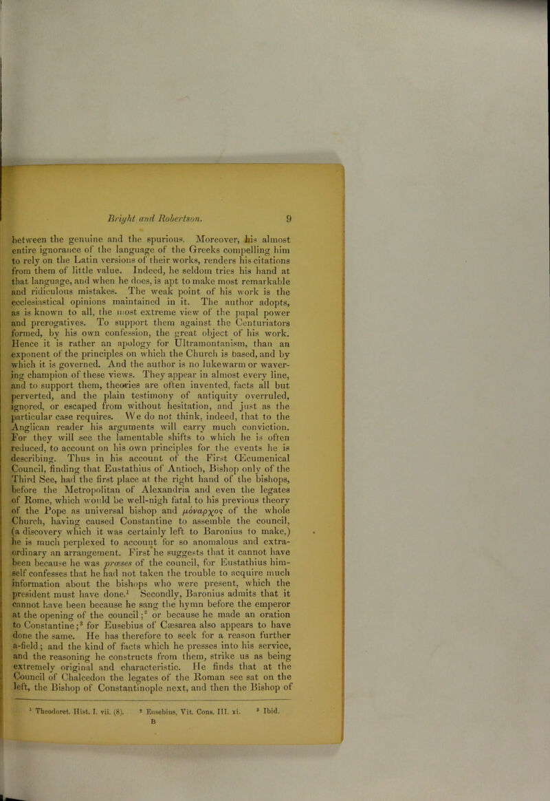 between the genuine and the spurious. Moreover, his almost entire ignorance of the language of the Greeks compelling him to rely on the Latin versions of their works, renders his citations from them of little value. Indeed, he seldom tries his hand at that language, and when he does, is apt to make most remarkable and ridiculous mistakes. The weak point of his work is the ecclesiastical opinions maintained in it. The author adopts, as is known to all, the most extreme view of the papal power and prerogatives. To support them against the Centuriators formed, by his own confession, the great object of his work. Hence it is rather an apology for Ultramontan ism, than an exponent of the principles on which the Church is based, and by which it is governed. And the author is no lukewarm or waver- ing champion of these views. They appear in almost every line, and to support them, theories are often invented, facts all but perverted, and the plain testimony of antiquity overruled, ignored, or escaped from without hesitation, and just as the particular case requires. YVe do not think, indeed, that to the Anglican reader his ai'guments will cany much conviction. For they will see the lamentable shifts to which he is often reduced, to account on his own principles for the events he is describing. Thus in his account of the Fii’st Oecumenical Council, finding that Eustathius of Antioch, Bishop only of the Third See, had the first place at the right hand of the bishops, before the Metropolitan of Alexandria and even the legates of Rome, which would be well-nigh fatal to his pi-evious theory of the Pope as universal bishop and govap^os of the whole Church, having caused Constantine to assemble the council, (a discovery which it was certainly left to Baronins to make,) he is much perplexed to account for so anomalous and extra- ordinary an amingement. First he suggests that it cannot have been because he was praises of the council, for Eustathius him- self confesses that he had not taken the trouble to acquii’e much information about the bishops who were present, which the president must have done.1 Secondly, Baronius admits that it cannot have been because he sang the hymn before the emperor at the opening of the council;2 or because he made an oration to Constantine;3 for Eusebius of Cmsarea also appeal’s to have done the same. He has therefore to seek for a reason further a-field; and the kind of facts which he presses into his service, and the reasoning he constructs from them, strike us as being extremely original and chai'actei’istic. He finds that at the Council of Chalcedon the legates of the Roman see sat on the left, the Bishop of Constantinople next, and then the Bishop of 1 Theodoret. Hist. I. vii. (8). ! Eusebius, Yit. Cons. III. xi. 3 Ibid. B