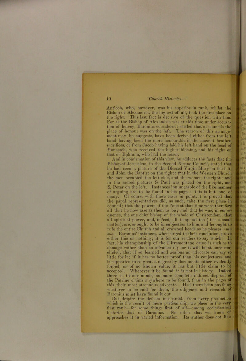 on Antioch, who, however, was his superior in rank, whilst the Bishop of Alexandria, the highest of all, took the first place on the right. This last fact is decisive of the question with him. For as the Bishop of Alexandria was at this time under accusa- tion of heresy, Baronins considers it settled that at councils the place of honour was on the left. The reason of this arrange- ment may, he suggests, have been derived either from the left hand having been the more honourable in the ancient heathen sacrifices, or from Jacob having laid his left hand on the head of Manasseh, who received the higher blessing, and his right that of Ephraim, who had the lesser. And in confirmation of this view, he adduces the facts that the Bishop of Jerusalem, in the Second Nicene Council, stated that he had seen a picture of the Blessed Virgin Mary on the left, and John the Baptist on the right: that in the Western Church the men occupied the left side, and the women the right; and in the sacred pictures S. Paul was placed on the right, and S. Peter on the left. Instances innumerable of the like manner of arguing are to be found in his pages: this is but one of many. Of course with these cases in point, it is proved that the papal representatives did, as such, take the first place in council; that the powers of the Pope at that time were therefore all that he now asserts them to be; and that he was, in conse- quence, the one chief'bishop of the whole of Christendom: that all spiritual power, and, indeed, all temporal too (it is a small matter), are, or ought to be in subjection to him, and he ought to rule the entire Church and all crowned heads as he pleases, nutu suo. Baronius' instances, when urged to thteir conclusion, prove either this or nothing; it is for our readers to say which. In fact, his championship of the Ultramontane cause is such as to damage rather than to advance it; for it will be at once con- cluded, that if so learned and zealous an advocate can say so little for it; if it has no better proof than his conjectures, and is supported to so great a degree by documents either evidently forged, or of no known value, it has but little claim to be accepted. Wherever it be found, it is not in history. Indeed there is, to our minds, no more complete indirect disproof of the Petrine claims anywhere to he found, than in the pages of this their most strenuous advocate. Had there been anything whatever to be said for them, the diligence and research of Baronins must have found it out. But despite the defects inseparable from every production which is the result of mere partisanship, we place in the very first rank—for some things first of all—among ecclesiastical histories that of Baronius. No other that we know of approaches it in varied information. Its author does not, like