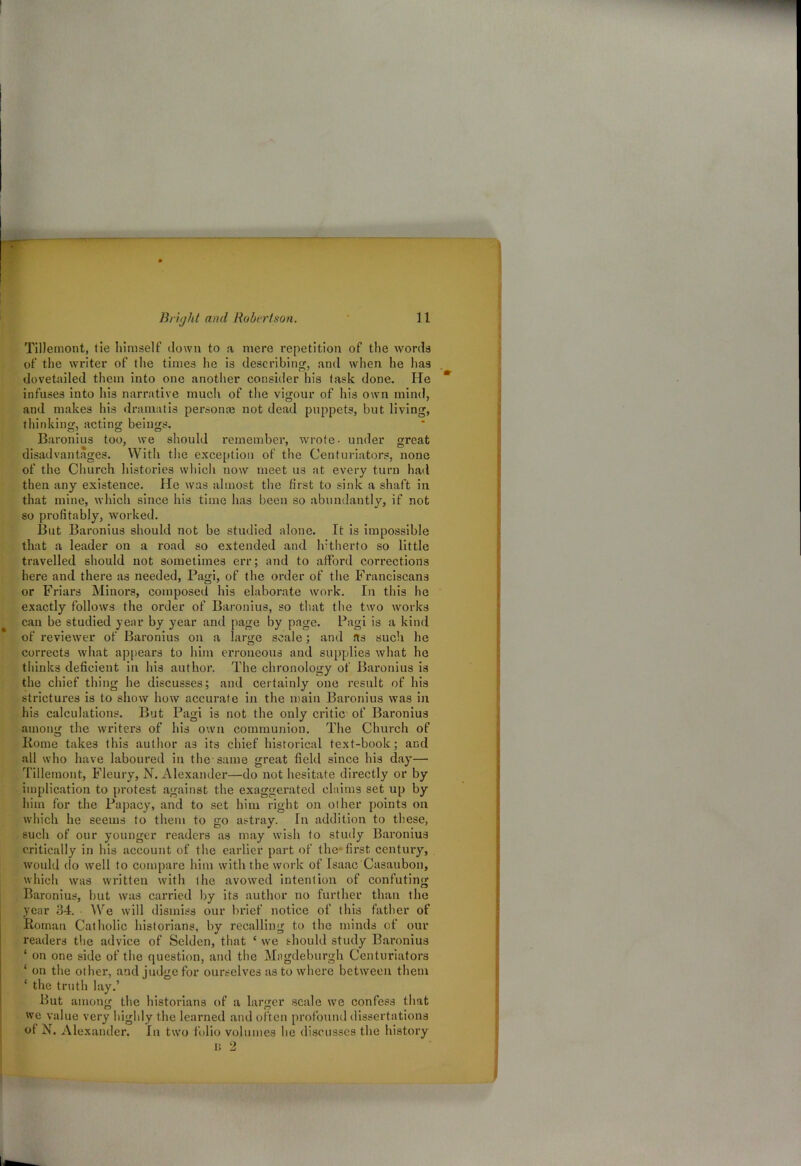 Tillernont, tie himself down to a mere repetition of the words of the writer of the times he is describing, and when he has dovetailed them into one another consider his task done. He  infuses into his narrative much of the vigour of his own mind, and makes his dramatis personas not dead puppets, but living, thinking, acting beings. Baronius too, we should remember, wrote- under great disadvantages. With the exception of the Centuriators, none of the Church histories which now meet us at. every turn had then any existence. He was almost the first to sink a shaft in that mine, which since his time has been so abundantly, if not so profitably, worked. But Baronius should not be studied alone. It is impossible that a leader on a road so extended and hitherto so little travelled should not sometimes err; and to afford corrections here and there as needed, Pagi, of the order of the Franciscans or Friars Minors, composed his elaborate work. In this he exactly follows the order of Baronius, so that the two works can be studied year by year and page by page. Pagi is a kind of reviewer of Baronius on a large scale; and as such he corrects what appears to him erroneous and supplies what he thinks deficient in his author. The chronology of Baronius is the chief thing he discusses; and certainly one result of his strictures is to show how accurate in the main Baronius was in his calculations. But Pagi is not the only critic of Baronius among the writers of his own communion. The Church of Home takes this author a3 its chief historical text-book; and all who have laboured in the-same great field since his day— Tillernont, Fleury, N. Alexander—do not hesitate directly or by implication to protest against the exaggerated claims set up by him for the Papacy, and to set him right on other points on which he seems to them to go astray. In addition to these, such of our younger readers as may wish to study Baronius critically in his account of the earlier part of the first century, would do well to compare him with the work of Isaac Casaubon, which was written with the avowed intention of confuting Baronius, but was carried by its author no further than the year 34. We will dismiss our brief notice of this father of Roman Catholic historians, by recalling to the minds of our readers the advice of Selden, that ‘ we should study Baronius ‘ on one side of the question, and the Magdeburgh Centuriators ‘ on the other, and judge for ourselves as to where between them ‘ the truth lay.’ But among the historians of a larger scale we confess that we value very highly the learned and often profound dissertations of N. Alexander. In two folio volumes he discusses the history