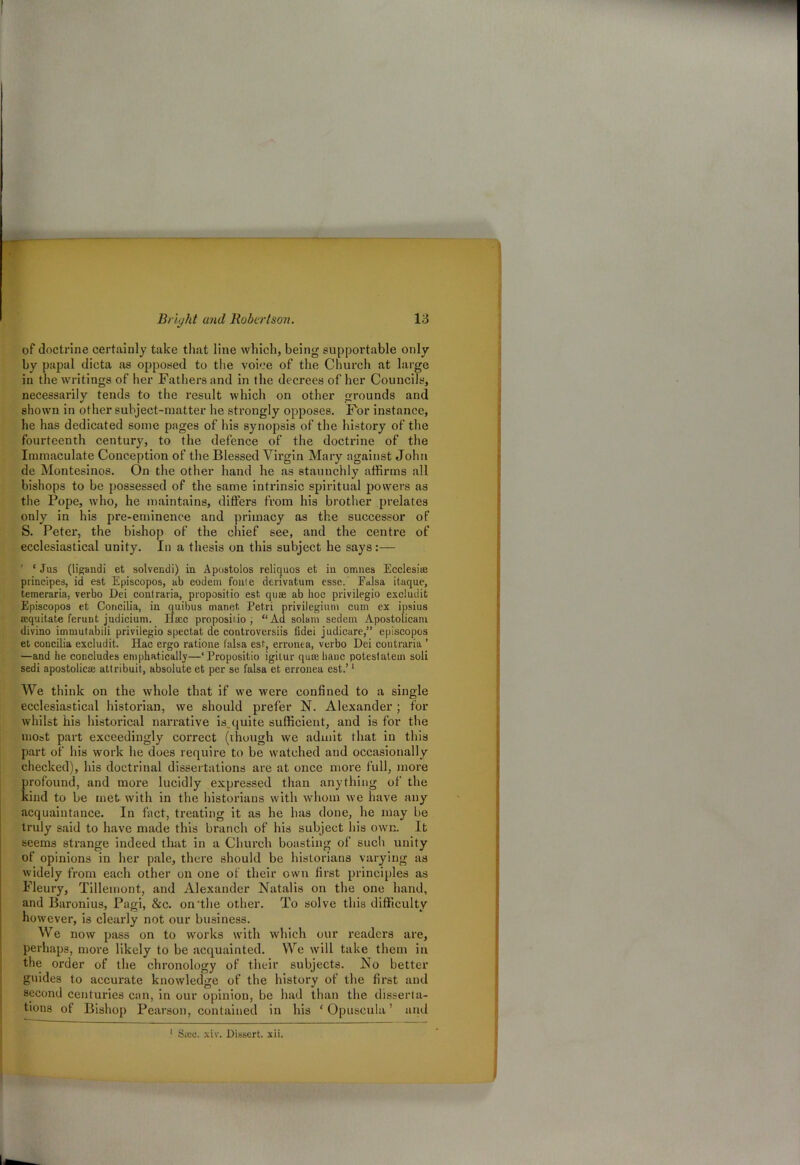 of doctrine certainly take that line which, being supportable only by papal dicta as opposed to the voice of the Church at large in the writings of her Fathers and in the decrees of her Councils, necessarily tends to the result which on other grounds and shown in other subject-matter he strongly opposes. For instance, he has dedicated some pages of his synopsis of the history of the fourteenth century, to the defence of the doctrine of the Immaculate Conception of the Blessed Virgin Mary against John de Montesinos. On the other hand he as staunchly affirms all bishops to be possessed of the same intrinsic spiritual powers as the Pope, who, he maintains, differs from his brother prelates only in his pre-eminence and primacy as the successor of S. Peter, the bishop of the chief see, and the centre of ecclesiastical unity. In a thesis on this subject he says:— ' ‘ Jus (ligandi et solvendi) in Apostolos reliquos et in omnes Ecclesiaj principes, id est Episcopos, ab eodem fonie derivatum esse. Ealsa itaque, temeraria, verbo Dei contraria, propositio est, qum ab hoc privilegio excludit Episcopos et Concilia, in quibus manet Petri privilegiuni cum ex ipsius eequitate feruDt judicium. Hsec propositio; “Ad solam sedetn Apostolicaiu divino immutabiii privilegio spectat de controversiis fidei judicare,” episcopos et concilia excludit. Hac ergo ratione falsa est, erronea, verbo Dei contraria ’ —and he concludes emphatically—‘Propositio igitur qua;hanc potestatem soli sedi apostolicae attribuit, absolute et per se falsa et erronea est.’1 We think on the whole that if we were confined to a single ecclesiastical historian, we should prefer N. Alexander; for whilst his historical narrative is. quite sufficient, and is for the most part exceedingly correct (though we admit that in this part of his work he does require to be watched and occasionally checked), his doctrinal dissertations are at once more full, more profound, and more lucidly expressed than anything of the kind to be met with in the historians with whom we have any acquaintance. In fact, treating it as he has done, he may be truly said to have made this branch of his subject his own. It seems strange indeed that in a Church boasting of such unity of opinions in her pale, there should be historians varying as widely from each other on one of their own first principles as Fleury, Tillemont, and Alexander Natalis on the one hand, and Baronius, Pagi, &c. on'the other. To solve this difficulty however, is clearly not our business. We now pass on to works with which our readers are, perhaps, more likely to be acquainted. We will take them in the order of the chronology of their subjects. No better guides to accurate knowledge of the history of the first and second centuries can, in our opinion, be had than the disserta- tions of Bishop Pearson, contained in his ‘ Opuscula ’ and 1 Sico. xiv. Dissert, xii.