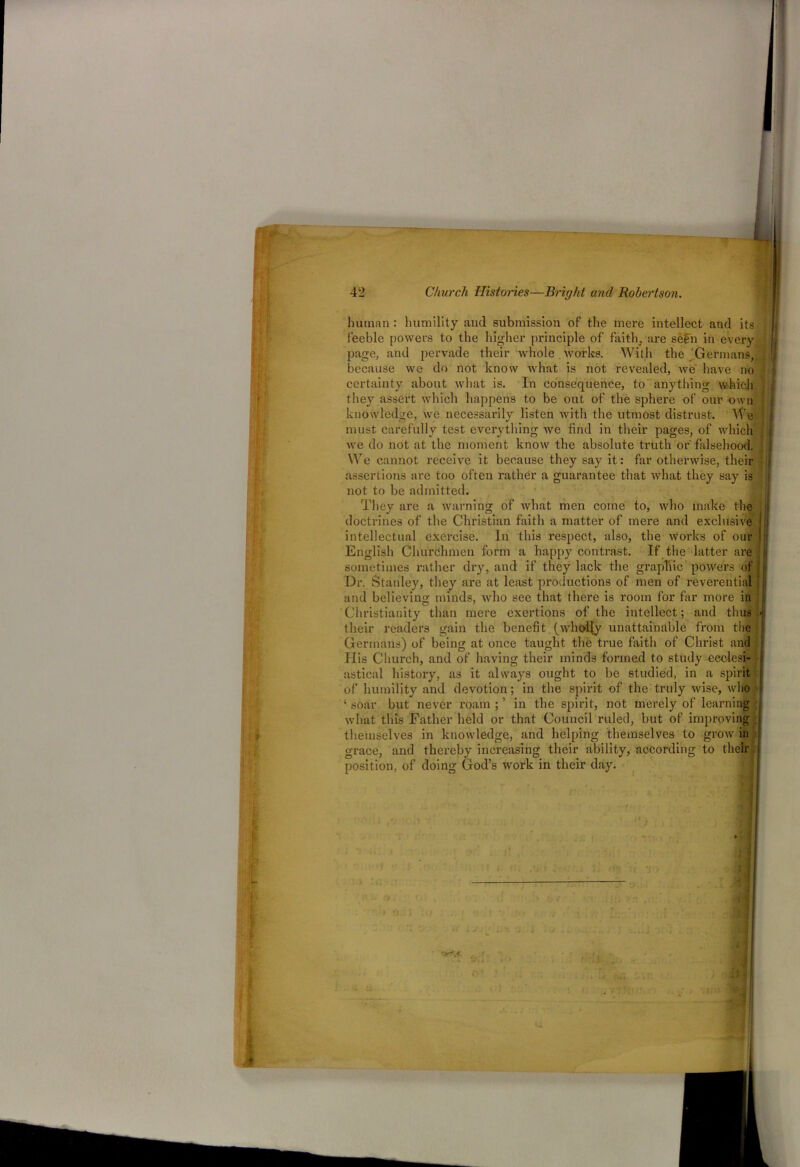 human : humility and submission of the mere intellect and its feeble powers to the higher principle of faith, are sefn in every page, and pervade their whole works. With the Germans, because we do not know what is not revealed, we have no certainty about what is. In consequence, to anything which they assert which happens to be out of the sphere of our own knowledge, we necessarily listen with the utmost distrust. We must carefully test everything we find in their pages, of which we do not at the moment know the absolute truth or'falsehood. We cannot receive it because they say it: far otherwise, their assertions are too often rather a guarantee that what they say is not to be admitted. They are a warning of what men come to, who make the doctrines of the Christian faith a matter of mere and exclusive intellectual exercise. In this respect, also, the works of our English Churchmen form a happy contrast. If the latter are sometimes rather dry, and if they lack the graphic powers of Dr. Stanley, they are at least productions of men of reverential and believing minds, who see that there is room for far more in Christianity than mere exertions of the intellect; and thus their readers gain the benefit (wholly unattainable from the j Germans) of being at once taught the true faith of Christ and ; His Church, and of having their minds formed to study ecclesi- astical history, as it always ought to be studied, in a spirit of humility and devotion; in the spirit of the truly wise, who ( conr l^nt- novor ronin • ’ in flip snirit. not-, morplv of learninff soar but never roam ; ’ in the spirit, not merely of learni what this Father held or that Council ruled, but of improving themselves in knowledge, and helping themselves to grow in grace, and thereby increasing their ability, according to their position, of doing God’s work in their day