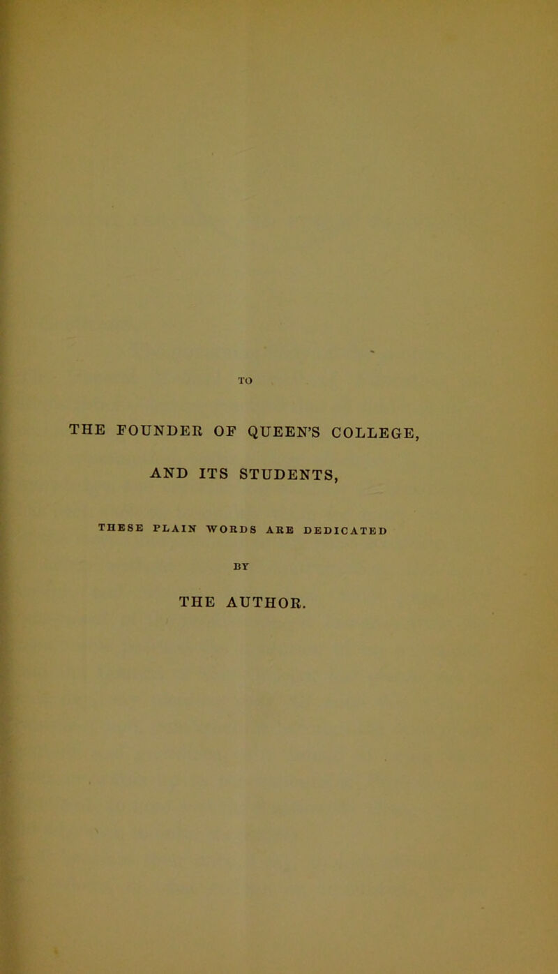 TO THE FOUNDER OF QUEEN’S COLLEGE, AND ITS STUDENTS, THESE PLAIN WORDS ARE DEDICATED BT THE AUTHOR.