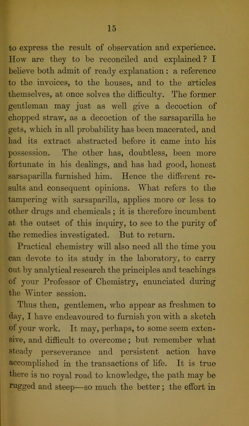 to express the result of observation and experience. How are they to be reconciled and explained ? I believe both admit of ready explanation: a reference to the invoices, to the houses, and to the articles themselves, at once solves the difficulty. The former gentleman may just as well give a decoction of chopped straw, as a decoction of the sarsaparilla he gets, which in all probability has been macerated, and had its extract abstracted before it came into his possession. The other has, doubtless, been more fortunate in his dealings, and has had good, honest sarsaparilla furnished him. Hence the different re- sults and consequent opinions. What refers to the tampering with sarsaparilla, applies more or less to other drugs and chemicals ; it is therefore incumbent at the outset of this inquiry, to see to the purity of the remedies investigated. But to return. Practical chemistry will also need all the time you can devote to its study in the laboratory, to carry out by analytical research the principles and teachings of your Professor of Chemistry, enunciated during the Winter session. Thus then, gentlemen, who appear as freshmen to day, I have endeavoured to furnish you with a sketch of your work. It may, perhaps, to some seem exten- sive, and difficult to overcome; but remember what steady perseverance and persistent action have accomplished in the transactions of life. It is true there is no royal road to knowledge, the path may be rugged and steep—so much the better; the effort in