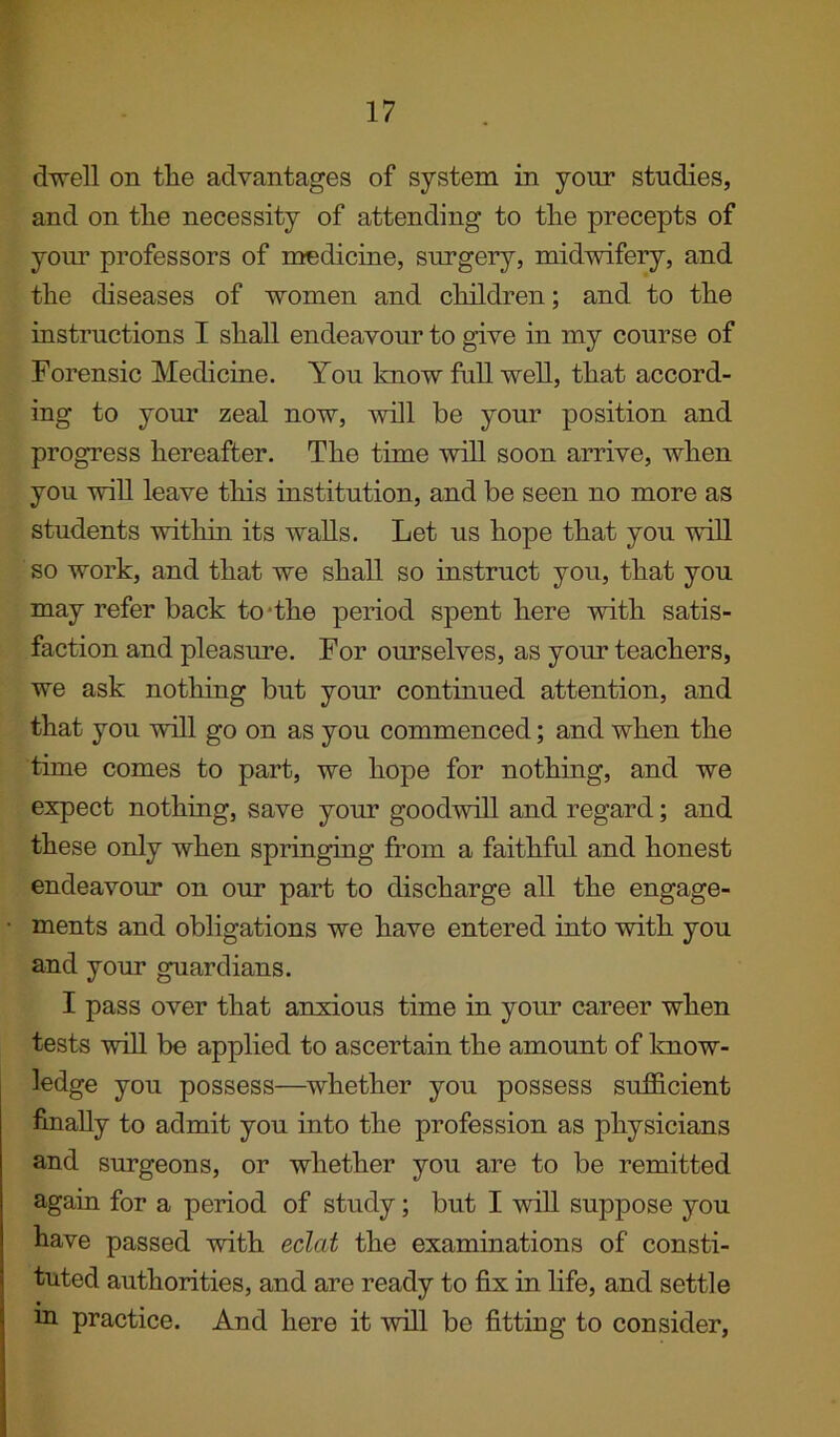 dwell on the advantages of system in your studies, and on the necessity of attending to the precepts of your professors of medicine, surgery, midwifery, and the diseases of women and children; and to the instructions I shall endeavour to give in my course of Forensic Medicine. You know full well, that accord- ing to your zeal now, will be your position and progress hereafter. The time will soon arrive, when you will leave this institution, and be seen no more as students within its walls. Let us hope that you will so work, and that we shall so instruct you, that you may refer back to 'the period spent here with satis- faction and pleasure. For ourselves, as your teachers, we ask nothing but your continued attention, and that you will go on as you commenced; and when the time comes to part, we hope for nothing, and we expect nothing, save your goodwill and regard; and these only when springing from a faithful and honest endeavour on our part to discharge all the engage- ments and obligations we have entered into with you and your guardians. I pass over that anxious time in your career when tests will be applied to ascertain the amount of know- ledge you possess—whether you possess sufficient finally to admit you into the profession as physicians and surgeons, or whether you are to be remitted again for a period of study; but I will suppose you have passed with eclat the examinations of consti- tuted authorities, and are ready to fix in life, and settle in practice. And here it will be fitting to consider,