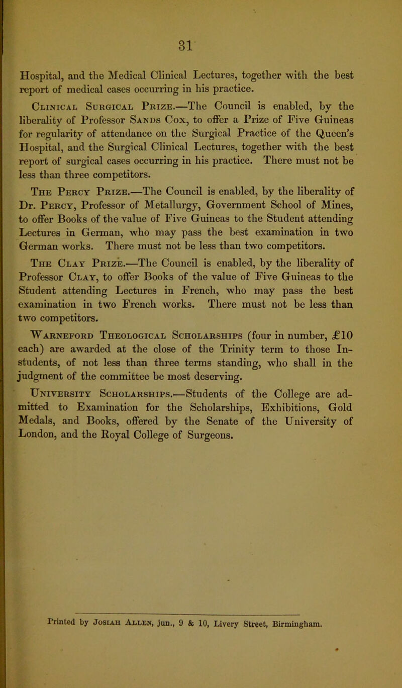 Hospital, and the Medical Clinical Lectures, together with the best report of medical cases occurring in his practice. Clinical Surgical Prize.—The Council is enabled, by the liberality of Professor Sands Cox, to offer a Prize of Five Guineas for regularity of attendance on the Surgical Practice of the Queen’s Hospital, and the Surgical Clinical Lectures, together with the best report of surgical cases occurring in his practice. There must not be less than three competitors. The Percy Prize.—The Council is enabled, by the liberality of Dr. Percy, Professor of Metallurgy, Government School of Mines, to offer Books of the value of Five Guineas to the Student attending Lectures in German, who may pass the best examination in two German works. There must not be less than two competitors. The Clay Prize.—The Council is enabled, by the liberality of Professor Clay, to offer Books of the value of Five Guineas to the Student attending Lectures in French, who may pass the best examination in two French works. There must not be less than two competitors. Warneford Theological Scholarships (four in number, £10 each) are awarded at the close of the Trinity term to those In- students, of not less than three terms standing, who shall in the judgment of the committee be most deserving. University Scholarships.—Students of the College are ad- mitted to Examination for the Scholarships, Exhibitions, Gold Medals, and Books, offered by the Senate of the University of London, and the Royal College of Surgeons. Printed by Josiah Allen, jun., 9 & 10, Livery Street, Birmingham.