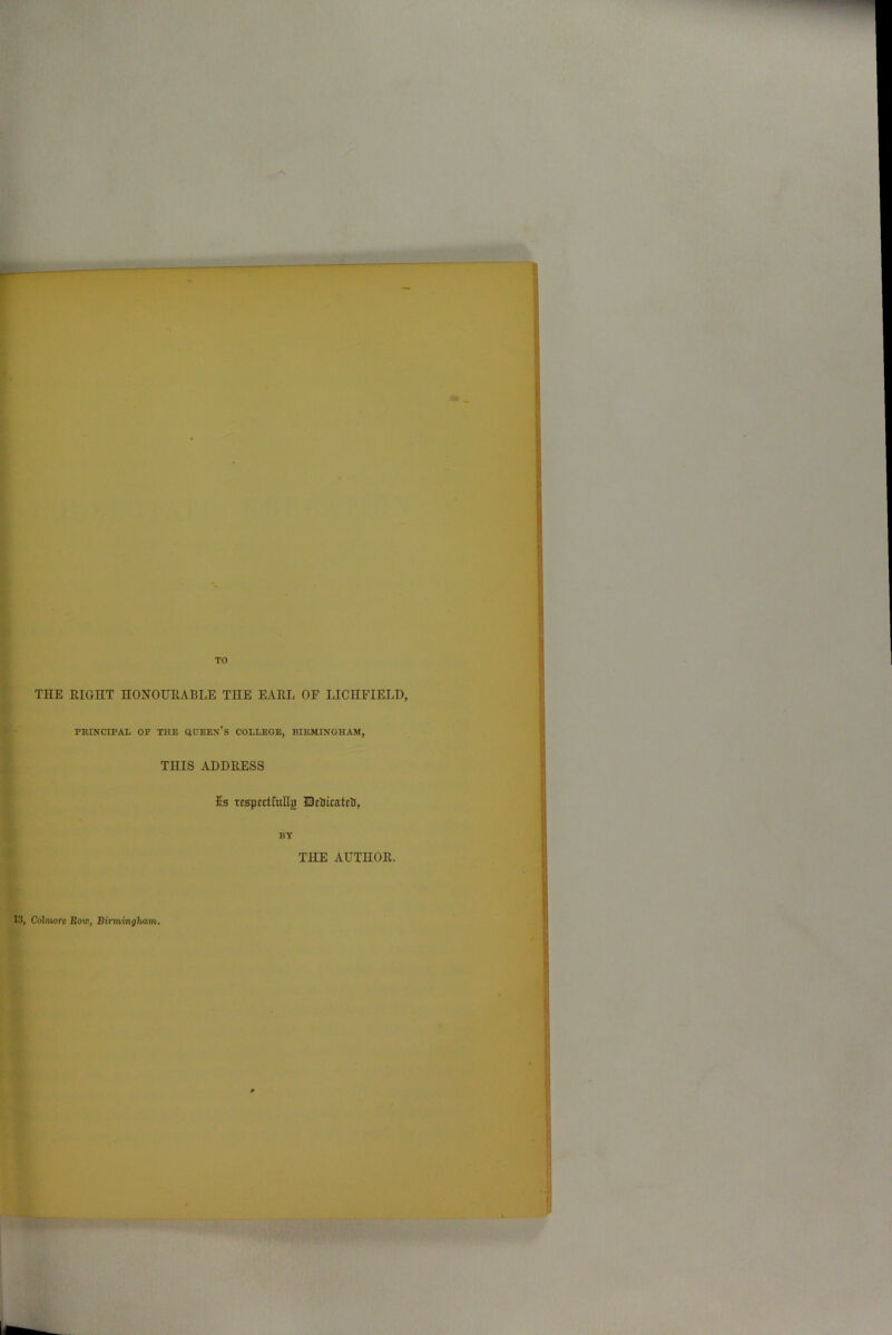 THE RIGHT HONOURABLE THE EARL OF LICHFIELD, PRINCIPAL OP THE QUEEN’S COLLEGE, BIRMINGHAM, THIS ADDRESS 2s rrspcctfullg Hetticatcti, BY THE AUTHOR. 18, Colmore Row, Birmingham.