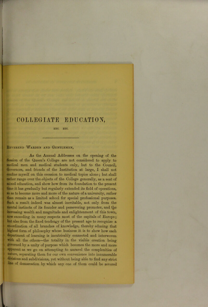 COLLEGIATE ETC. EDUCATION, ETC. Reverend Warden and Gentlemen, As the Annual Addresses on the opening of the Session of the Queen’s College are not considered to apply to medical men and medical students only, but to the Council, Governors, and friends of the Institution at large, I shall not confine myself on this occasion to medical topics alone; hut shall rather range over the objects of the College generally, as a seat of mixed education, and show how from its foundation to the present time it has gradually but regularly extended its field of operations, so as to become more and more of the nature of a university, rather than remain as a limited school for special professional purposes. Such a result indeed was almost inevitable, not only from the mental instincts of its founder and persevering promoter, and the increasing wealth and magnitude and enlightenment of this town, now exceeding in many respects most of the capitals of Europe; but also from the fixed tendency of the present age to recognize a co-ordination of all branches of knowledge, thereby educing that highest form of philosophy whose business it is to show how each department of learning is inextricably connected and interwoven with all the others—the totality in the visible creation being governed by a unity of purpose which becomes the more and more apparent as we go on attempting to unravel the complexities of nature, separating them for our own convenience into innumerable divisions and subdivisions, yet without being able to find any strict tine of demarcation by which any one of them could be severed