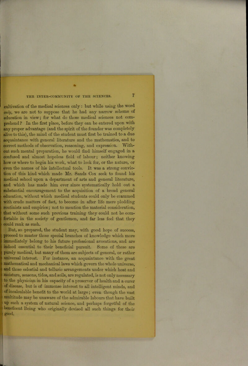 cultivation of the medical sciences only : but while using the word only, we are not to suppose that he had any narrow scheme of education in view; for what do those medical sciences not com- prehend ? In the first place, before they can be entered upon with any proper advantage (and the spirit of the founder was completely alive to this), the mind of the student must first be trained to a due acquaintance with general literature and the mathematics, and to correct methods of observation, reasoning, and expression. With- out such mental preparation, he would find himself engaged in a confused and almost hopeless field of labour; neither knowing how or where to begin his work, what to look for, or the nature, or even the names of his intellectual tools. It was a strong convic- tion of this kind which made Mr. Sands Cox seek to found his medical school upon a department of arts and general literature, and which has made him ever since systematically hold out a substantial encouragement to the acquisition of a broad general education, without which medical students could only be crammed with crude matters of fact, to become in after life mere plodding routinists and empirics; not to mention the material consideration, that without some such previous training they could not be com- fortable in the society of gentlemen, and far less feel that they could rank as such. But, so prepared, the student may, with good hope of success, proceed to master those special branches of knowledge which more immediately belong to his future professional avocations, and are indeed essential to their beneficial pursuit. Some of these are purely medical, but many of them are subjects of general, or rather universal interest. For instance, an acquaintance with the great mathematical and mechanical laws which govern the whole universe, and those celestial and telluric arrangements under which heat and moisture, seasons, tides, and soils, are regulated, is not only necessary to the physician in his capacity of a preserver of health and a curer of disease, but is of immense interest to all intelligent minds, and of incalculable benefit to the world at large; even though the vast multitude may be unaware of the admirable labours that have built up such a system of natural science, and perhaps forgetful of the beneficent Being who originally devised all such things for their good.