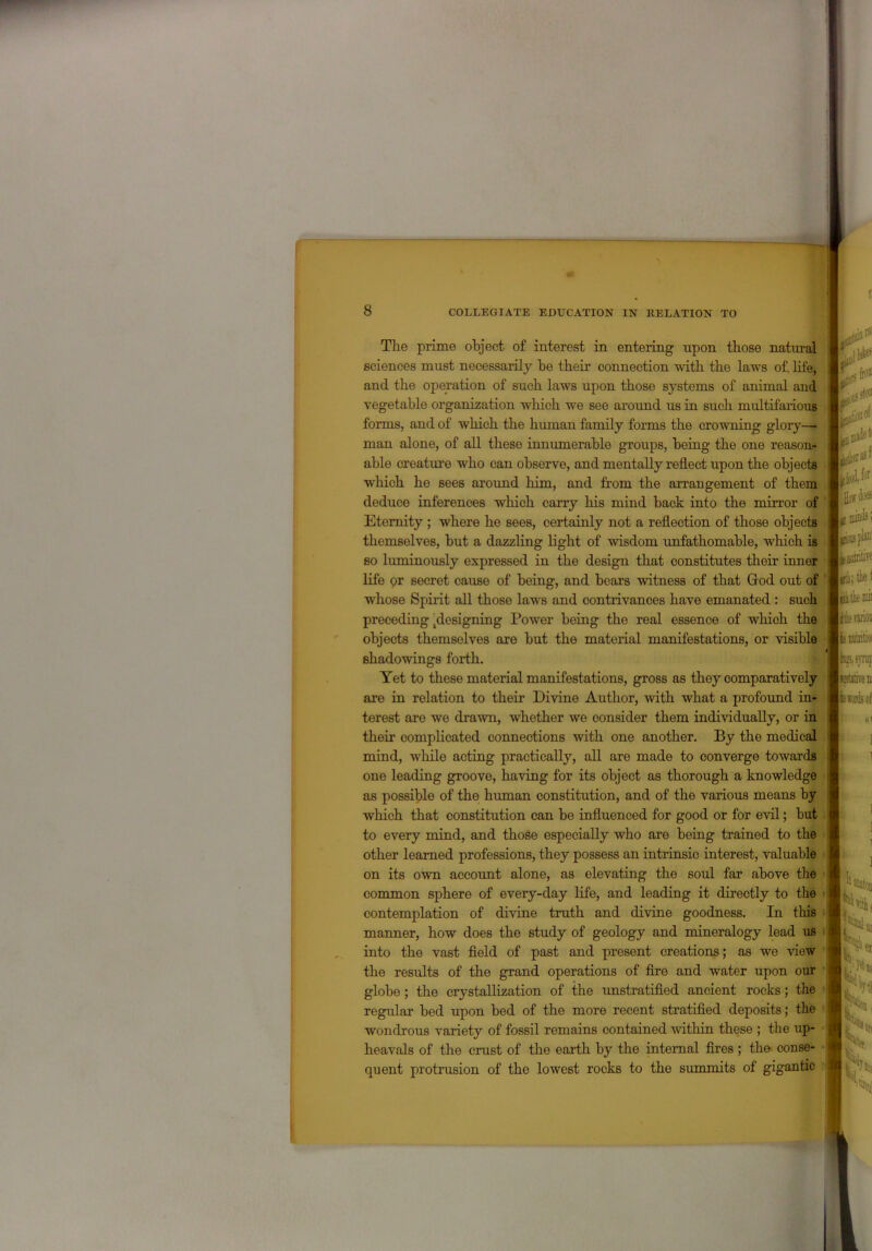 The prime object of interest in entering upon those natural sciences must necessarily be their connection with the laws of life, and the operation of such laws upon those systems of animal and vegetable organization which we see around us in such multifarious forms, and of which the human family forms the crowning glory—• man alone, of all these innumerable groups, being the one reason- able creature who can observe, and mentally reflect upon the objects which he sees around him, and from the arrangement of them deduce inferences which carry his mind back into the mirror of Eternity ; where he sees, certainly not a reflection of those objects themselves, but a dazzling light of wisdom unfathomable, which is so luminously expressed in the design that constitutes their inner life or secret cause of being, and bears witness of that God out of whose Spirit all those laws and contrivances have emanated : such preceding Resigning Power being the real essence of which the objects themselves are but the material manifestations, or visible shadowings forth. Yet to these material manifestations, gross as they comparatively are in relation to their Divine Author, with what a profound in- terest are we drawn, whether we consider them individually, or in their complicated connections with one another. By the medical mind, while acting practically, all are made to converge towards one leading groove, having for its object as thorough a knowledge as possible of the human constitution, and of the various means by which that constitution can be influenced for good or for evil; but to every mind, and those especially who are being trained to the other learned professions, they possess an intrinsic interest, valuable on its own account alone, as elevating the soul far above the common sphere of every-day life, and leading it directly to the contemplation of divine truth and divine goodness. In this manner, how does the study of geology and mineralogy lead us into the vast field of past and present creations; as we view the results of the grand operations of fire and water upon our globe ; the crystallization of the unstratified ancient rocks; the regidar bed upon bed of the more recent stratified deposits; the wondrous variety of fossil remains contained within these ; the up- heavals of the crust of the earth by the internal fires; the conse- quent protrusion of the lowest rocks to the summits of gigantic