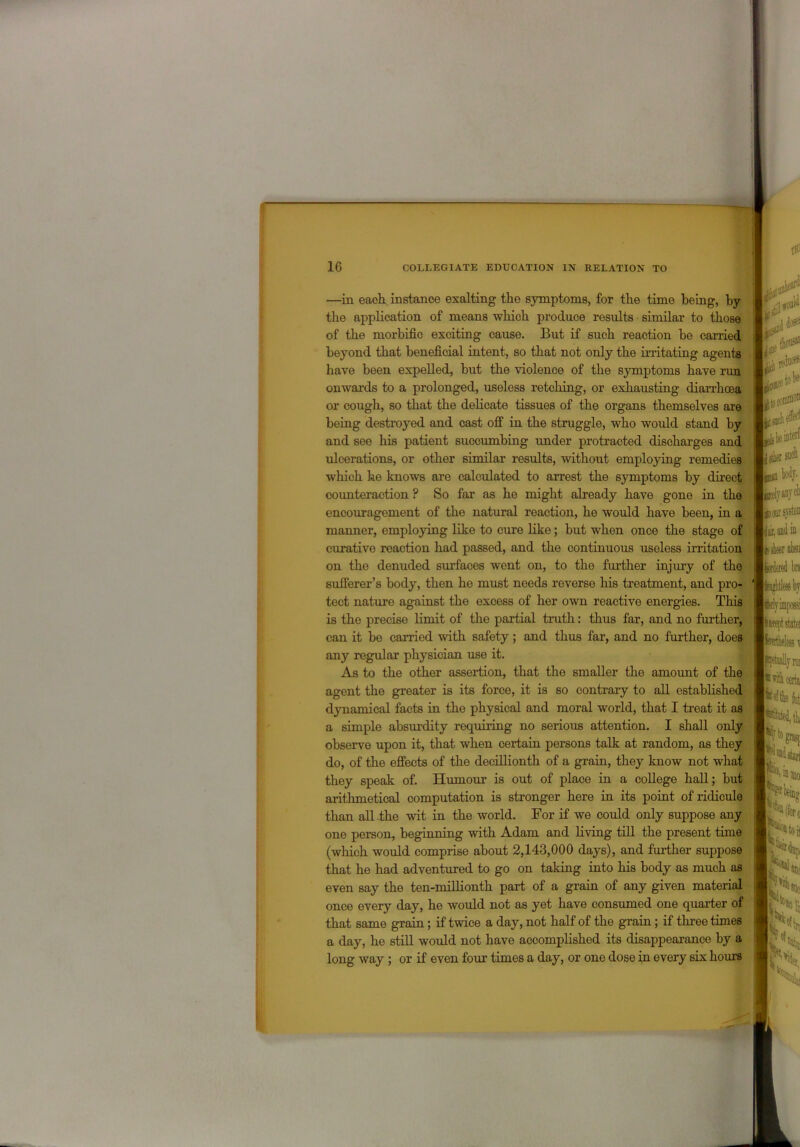 —in each instance exalting the symptoms, for the time being, by the application of means which produce results similar to those of the morbific exciting cause. But if such reaction be carried beyond that beneficial intent, so that not only the irritating agents have been expelled, but the violence of the symptoms have run onwards to a prolonged, useless retching, or exhausting diarrhoea or cough, so that the delicate tissues of the organs themselves are being destroyed and cast off in the struggle, who would stand by and see his patient succumbing under protracted discharges and ulcerations, or other similar results, without employing remedies which he knows are calculated to arrest the symptoms by direct counteraction ? So far as he might already have gone in the encouragement of the natural reaction, he would have been, in a manner, employing like to cure like; but when once the stage of curative reaction had passed, and the continuous useless irritation on the denuded surfaces went on, to the further injury of the sufferer’s body, then he must needs reverse his treatment, and pro- tect nature against the excess of her own reactive energies. This is the precise limit of the partial truth: thus far, and no further, can it bo carried with safety; and thus far, and no further, does any regular physician use it. As to the other assertion, that the smaller the amount of the agent the greater is its force, it is so contrary to all established dynamical facts in the physical and moral world, that I treat it as a simple absurdity requiring no serious attention. I shall only observe upon it, that when certain persons talk at random, as they do, of the effects of the decillionth of a grain, they know not what they speak of. Humour is out of place in a college hall; but arithmetical computation is stronger here in its point of ridicule than all the wit in the world. For if we could only suppose any one person, beginning with Adam and living till the present time (which would comprise about 2,143,000 days), and further suppose that he had adventured to go on taking into his body as much as even say the ten-millionth part of a grain of any given material once every day, he would not as yet have consumed one quarter of that same grain; if twice a day, not half of the grain; if three times a day, he still would not have accomplished its disappearance by a long way ; or if even four times a day, or one dose in every six hours