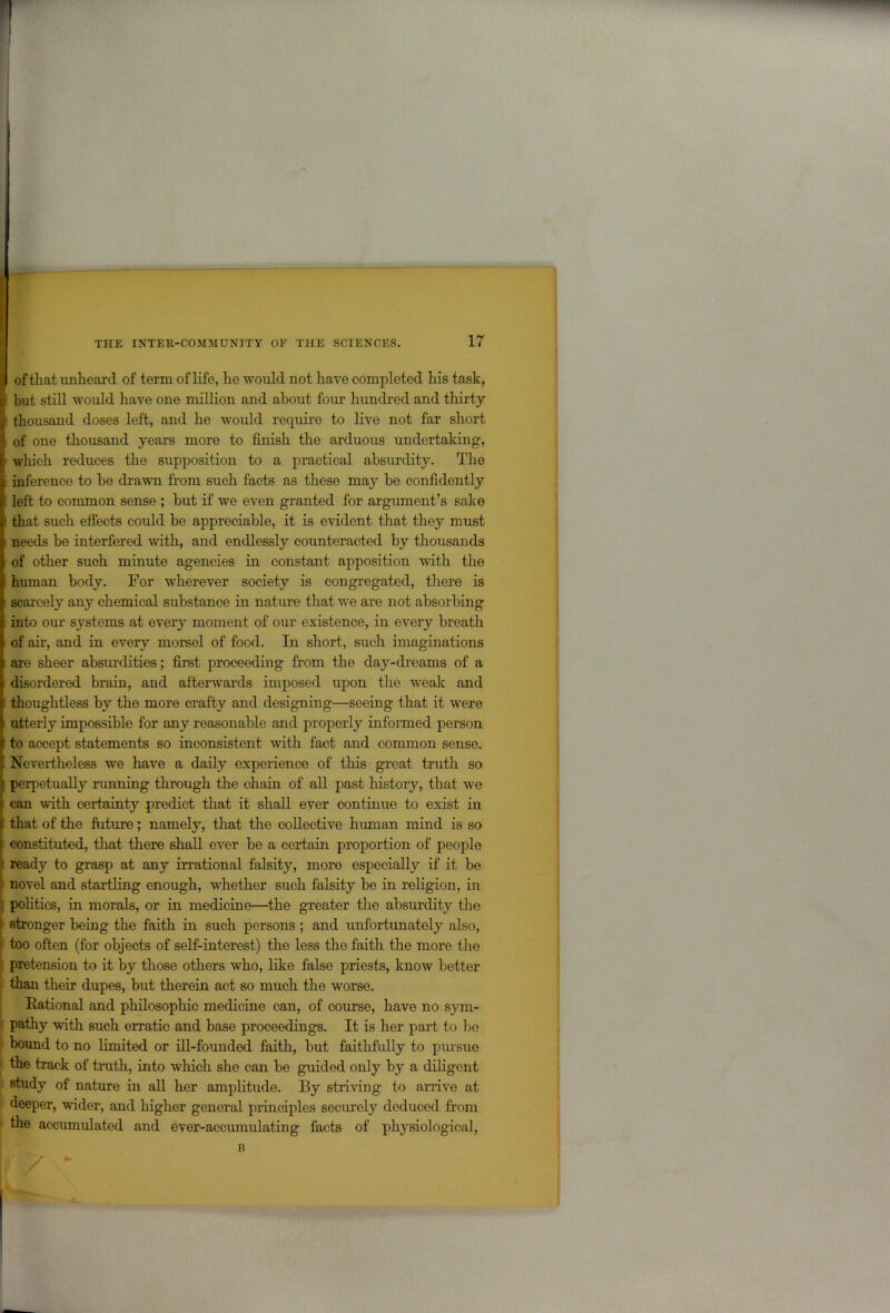of that unheard of term of life, he would not have completed his task, (i but still would have one million and about four hundred and thirty thousand doses left, and he would require to live not far short of one thousand years more to finish the arduous undertaking, ■ which reduces the supposition to a practical absurdity. The inference to be drawn from such facts as these may be confidently left to common sense ; but if we even granted for argument’s sake ■ that such effects could be appreciable, it is evident that they must ■ needs be interfered with, and endlessly counteracted by thousands of other such minute agencies in constant apposition with the human body. For wherever society is congregated, there is scarcely any chemical substance in nature that we are not absorbing into our systems at every moment of our existence, in every breath of air, and in every morsel of food. In short, such imaginations are sheer absurdities; first proceeding from the day-dreams of a disordered brain, and afterwards imposed upon the weak and • thoughtless by the more crafty and designing—seeing that it were utterly impossible for any reasonable and properly informed person to accept statements so inconsistent with fact and common sense. Nevertheless we have a daily experience of this great truth so perpetually running through the chain of all past history, that we can with certainty predict that it shall ever continue to exist in that of the future; namely, that the collective human mind is so ( constituted, that there shall ever be a certain proportion of people ready to grasp at any irrational falsity, more especially if it be novel and startling enough, whether such falsity be in religion, in politics, in morals, or in medicine—the greater the absurdity the [ stronger being the faith in such persons ; and unfortunately also, too often (for objects of self-interest) the less the faith the more the ■ pretension to it by those others who, like false priests, know better than their dupes, but therein act so much the worse. Rational and philosophic medicine can, of course, have no sym- pathy with such erratic and base proceedings. It is her part to be bound to no limited or ill-founded faith, but faithfully to pursue the track of truth, into which she can be guided only by a diligent study of nature in all her amplitude. By striving to arrive at deeper, wider, and higher general principles securely deduced from the accumulated and ever-accumulating facts of physiological,