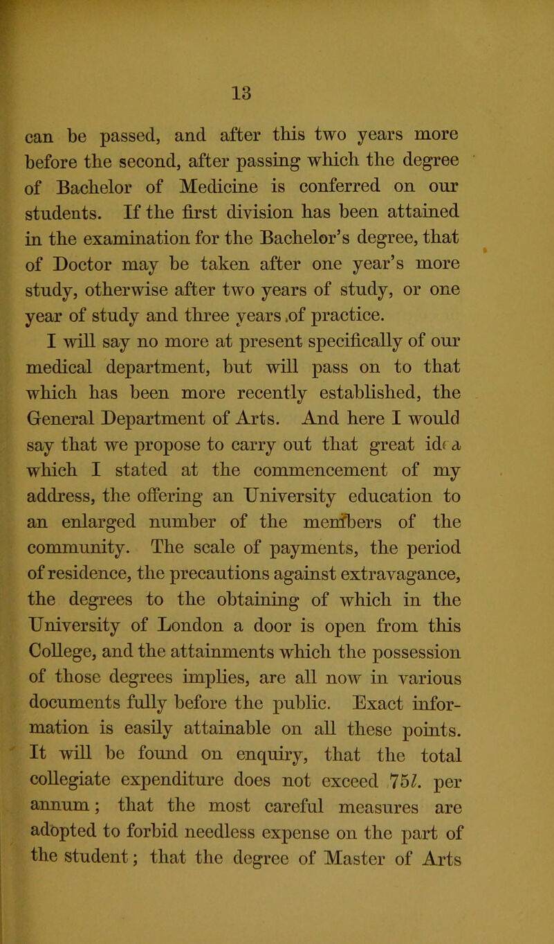 can be passed, and after this two years more before the second, after passing which the degree of Bachelor of Medicine is conferred on our students. If the first division has been attained in the examination for the Bachelor’s degree, that of Doctor may be taken after one year’s more study, otherwise after two years of study, or one year of study and three years ,of practice. I will say no more at present specifically of our medical department, but will pass on to that which has been more recently established, the General Department of Arts. And here I would say that we propose to carry out that great id< a which I stated at the commencement of my address, the offering an University education to an enlarged number of the menfbers of the community. The scale of payments, the period of residence, the precautions against extravagance, the degrees to the obtaining of which in the University of London a door is open from this College, and the attainments which the possession of those degrees implies, are all now in various documents fully before the public. Exact infor- mation is easily attainable on all these points. It will be found on enquiry, that the total collegiate expenditure does not exceed 751. per annum; that the most careful measures are adopted to forbid needless expense on the part of the student; that the degree of Master of Arts