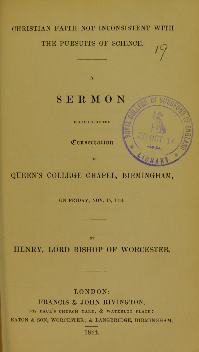 THE PURSUITS OF SCIENCE. A QUEEN’S COLLEGE CHAPEL, BIRMINGHAM, ON FRIDAY, NOV. 15, 1844. BY HENRY, LORD BISHOP OF WORCESTER. LONDON: FRANCIS & JOHN RIVINGTON, st. Paul’s church yard, & Waterloo place : EATON & SON, WORCESTER; & LANGBRIDGE, BIRMINGHAM. 1844.
