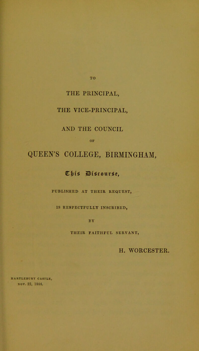 TO THE PRINCIPAL, THE VICE-PRINCIPAL, AND THE COUNCIL OF QUEEN’S COLLEGE, BIRMINGHAM, JBtScourSe, PUBLISHED AT THEIR REQUEST, IS RESPECTFULLY INSCRIBED, EY THEIR FAITHFUL SERVANT, H. WORCESTER. IIA RTLEBU RY CASTLE NOV. 22, 1844.