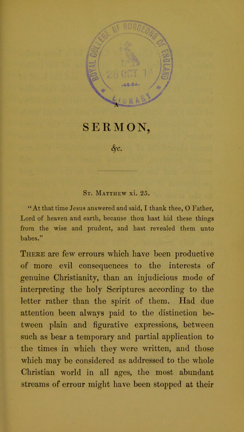 SERMON, Sfc. St. Matthew xi. 25. “At that time Jesus answered and said, I thank thee, O Father, Lord of heaven and earth, because thou hast hid these things from the wise and prudent, and hast revealed them unto babes.” There are few errours which have been productive of more evil consequences to the interests of genuine Christianity, than an injudicious mode of interpreting the holy Scriptures according to the letter rather than the spirit of them. Had due attention been always paid to the distinction be- tween plain and figurative expressions, between such as bear a temporary and partial application to the times in which they were written, and those which may be considered as addressed to the whole Christian world in all ages, the most abundant streams of errour might have been stopped at their