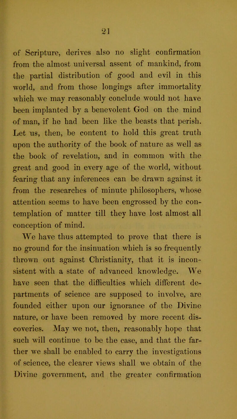 of Scripture, derives also no slight confirmation from the almost universal assent of mankind, from the partial distribution of good and evil in this world, and from those longings after immortality which we may reasonably conclude would not have been implanted by a benevolent God on the mind of man, if he had been like the beasts that perish. Let us, then, be content to hold this great truth upon the authority of the book of nature as well as the book of revelation, and in common with the great and good in every age of the world, without fearing that any inferences can be drawn against it from the researches of minute philosophers, whose attention seems to have been engrossed by the con- templation of matter till they have lost almost all conception of mind. We have thus attempted to prove that there is no ground for the insinuation which is so frequently thrown out against Christianity, that it is incon- sistent with a state of advanced knowledge. We have seen that the difficulties which different de- partments of science are supposed to involve, are founded either upon our ignorance of the Divine nature, or have been removed by more recent dis- coveries. May we not, then, reasonably hope that such will continue to be the case, and that the far- ther wre shall be enabled to carry the investigations of science, the clearer views shall we obtain of the Divine government, and the greater confirmation