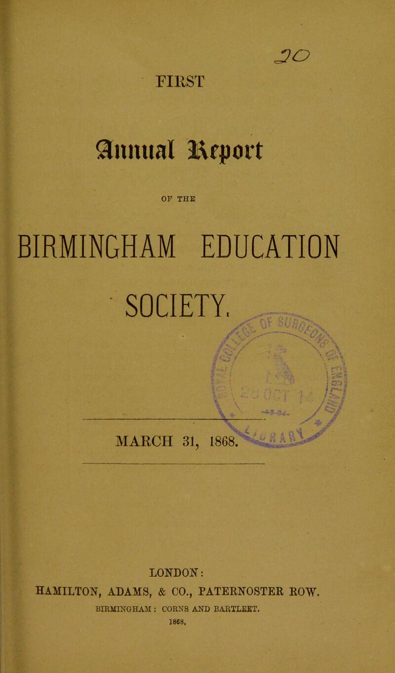 FIRST JO Annual Report OF THE BIRMINGHAM EDUCATION LONDON: HAMILTON, ADAMS, & CO., PATERNOSTER ROW. BIRMINGHAM : CORNS AND BARTLEET. 1868.