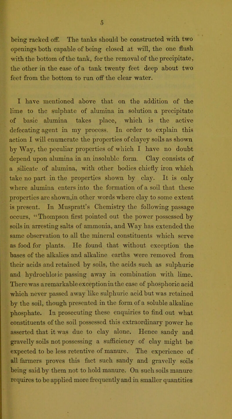 being racked off. The tanks should be constructed with two openings both capable of being closed at will, the one flush with the bottom of the tank, for the removal of the precipitate, the other in the case of a tank twenty feet deep about two feet from the bottom to run off the clear water. I have mentioned above that on the addition of the lime to the sulphate of alumina in solution a precipitate of basic alumina takes place, which is the active defecating agent in my process. In order to explain this action I will enumerate the properties of clayey soils as shown by Way, the peculiar properties of which I have no doubt depend upon alumina in an insoluble form. Clay consists of a silicate of alumina, with other bodies chiefly iron which take no part in the properties shown by clay. It is only where alumina enters into the formation of a soil that these properties are shown,in other words where clay to some extent is present. In Muspratt’s Chemistry the following passage occurs, “Thompson first pointed out the power possessed by soils in arresting salts of ammonia, and Way has extended the same observation to all the mineral constituents which serve as food for plants. He found that without exception the bases of the alkalies and alkaline earths were removed from their acids and retained by soils, the acids such as sulphuric and hydrochlojic passing away in combination with lime. There was a remarkable exception in the case of phosphoric acid which never passed away like sulphuric acid but was retained by the soil, though presented in the form of a soluble alkaline phosphate. la prosecuting these enquiries to find out what constituents of the soil possessed this extraordinary power he asserted that it was due to clay alone. Hence sandy and gravelly soils not possessing a sufficiency of clay might be expected to be less retentive of manure. The experience of all farmers proves this fact such sandy and gravelly soils being said by them not to hold manure. On such soils manure requires to be applied more frequently and in smaller quantities