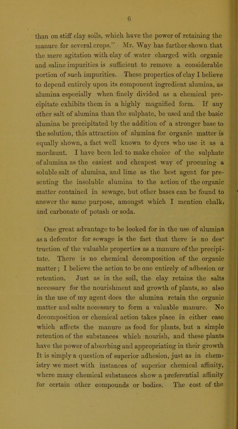 than on stiff clay soils, which have the power of retaining the manure for several crops.” Mr. Way has further shown that the mere agitation with clay of water charged with organic and saline impurities is sufficient to remove a considerable portion of such impurities. These properties of clay I believe to depend entirely upon its component ingredient alumina, as alumina especially when finely divided as a chemical pre- cipitate exhibits them in a highly magnified form. If any other salt of alumina than the sulphate, be used and the basic alumina be precipitated by the addition of a stronger base to the solution, this attraction of alumina for organic matter is equally shown, a fact well known to dyers who use it as a mordaunt. I have been led to make choice of the sulphate of alumina as the easiest and cheapest way of procuring a soluble salt of alumina, and lime as the best agent for pre- senting the insoluble alumina to the action of the organic matter contained in sewage, but other bases can be found to answer the same purpose, amongst which I mention chalk, and carbonate of potash or soda. One great advantage to be looked for in the use of alumina as a defecator for sewage is the fact that there is no des' traction of the valuable properties as a manure of the precipi- tate. There is no chemical decomposition of the organic matter; I believe the action to be one entirely of adhesion or retention. Just as in the soil, the clay retains the salts necessary for the nourishment and growth of plants, so also in the use of my agent does the alumina retain the organic matter and salts necessary to form a valuable manure. No decomposition or chemical action takes place in either case which affects the manure as food for plants, but a simple retention of the substances which nourish, and these plants have the power of absorbing and appropriating in their growth It is simply a question of superior adhesion, just as in chem- istry we meet with instances of superior chemical affinity, where many chemical substances show a preferential affinity for certain other compounds or bodies. The cost of the