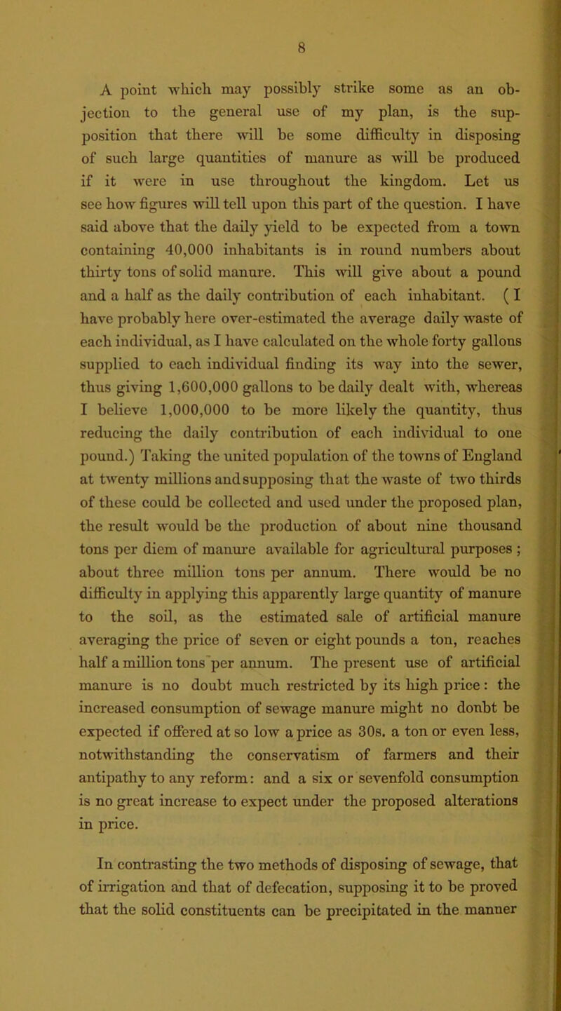 A point which may possibly strike some as an ob- jection to the general use of my plan, is the sup- position that there will be some difficulty in disposing of such large quantities of manure as will be produced if it were in use throughout the kingdom. Let us see how figures will tell upon this part of the question. I have said above that the daily yield to be expected from a town containing 40,000 inhabitants is in round numbers about thirty tons of solid manure. This will give about a pound and a half as the daily contribution of each inhabitant. ( I have probably here over-estimated the average daily waste of each individual, as I have calculated on the whole forty gallons supplied to each individual finding its way into the sewer, thus giving 1,600,000 gallons to be daily dealt with, whereas I believe 1,000,000 to be more likely the quantity, thus reducing the daily contribution of each individual to one pound.) Taking the united population of the towns of England at twenty millions and supposing that the waste of two thirds of these could be collected and used under the proposed plan, the result would be the production of about nine thousand tons per diem of manure available for agricultural purposes ; about three million tons per annum. There would be no difficulty in applying this apparently large quantity of manure to the soil, as the estimated sale of artificial manure averaging the price of seven or eight pounds a ton, reaches half a million tons per annum. The present use of artificial manure is no doubt much restricted by its high price: the increased consumption of sewage manure might no doubt be expected if offered at so low a price as 30s. a ton or even less, notwithstanding the conservatism of farmers and their antipathy to any reform: and a six or sevenfold consumption is no great increase to expect under the proposed alterations in price. In contrasting the two methods of disposing of sewage, that of irrigation and that of defecation, supposing it to be proved that the solid constituents can be precipitated in the manner