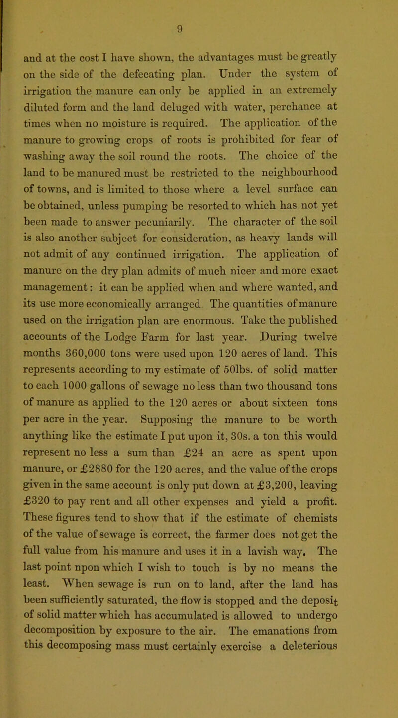 and at the cost I have shown, the advantages must be greatly on the side of the defecating plan. Under the system of irrigation the manure can only be applied in an extremely diluted form and the land deluged with water, perchance at times when no moisture is required. The application of the manure to growing crops of roots is prohibited for fear of washing away the soil round the roots. The choice of the land to he manured must be restricted to the neighbourhood of towns, and is limited to those where a level surface can be obtained, unless pumping be resorted to which has not yet been made to answer pecuniarily. The character of the soil is also another subject for consideration, as heavy lands will not admit of any continued irrigation. The application of manure on the dry plan admits of much nicer and more exact management: it can be applied when and where wanted, and its use more economically arranged The quantities of manure used on the irrigation plan are enormous. Take the published accounts of the Lodge Farm for last year. During twelve months 360,000 tons were used upon 120 acres of land. This represents according to my estimate of 50lbs. of solid matter to each 1000 gallons of sewage no less than two thousand tons of manure as applied to the 120 acres or about sixteen tons per acre in the year. Supposing the manure to be worth anything like the estimate I put upon it, 30s. a ton this would represent no less a sum than £24 an acre as spent upon manure, or £2880 for the 120 acres, and the value of the crops given in the same account is only put down at £3,200, leaving £320 to pay rent and all other expenses and yield a profit. These figures tend to show that if the estimate of chemists of the value of sewage is correct, the farmer does not get the full value from his manure and uses it in a lavish way. The last point npon which I wish to touch is by no means the least. When sewage is run on to land, after the land has been sufficiently saturated, the flow is stopped and the deposit of solid matter which has accumulated is allowed to undergo decomposition by exposure to the air. The emanations from this decomposing mass must certainly exercise a deleterious
