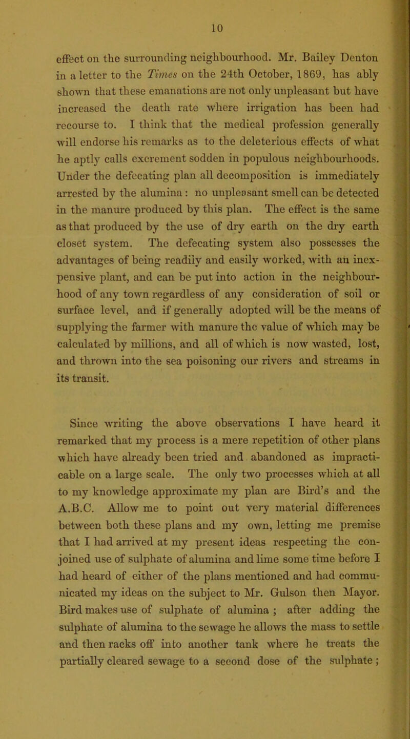 effect on the surrounding neighbourhood. Mr. Bailey Denton in a letter to the Times on the 24th October, 1869, has ably shown that these emanations are not only unpleasant but have increased the death rate where irrigation has been had recourse to. I think that the medical profession generally will endorse his remarks as to the deleterious effects of what he aptly calls excrement sodden in populous neighbourhoods. Under the defecating plan all decomposition is immediately arrested by the alumina : no unpleasant smell can be detected in the manure produced by this plan. The effect is the same as that produced by the use of dry earth on the dry earth closet system. The defecating system also possesses the advantages of being readily and easily worked, with an inex- pensive plant, and can be put into action in the neighbour- hood of any town regardless of any consideration of soil or surface level, and if generally adopted will be the means of supplying the farmer with manure the value of which may be • calculated by millions, and all of which is now wasted, lost, and thrown into the sea poisoning our rivers and streams in its transit. Since writing the above observations I have heard it remarked that my process is a mere repetition of other plans which have already been tried and abandoned as impracti- cable on a large scale. The only two processes which at all to my knowdedge approximate my plan are Bird’s and the A.B.C. Allow me to point out very material differences between both these plans and my own, letting me premise that I had arrived at my present ideas respecting the con- joined use of sulphate of alumina and lime some time before I had heard of either of the plans mentioned and had commu- nicated my ideas on the subject to Mr. Gulson then Mayor. Bird makes use of sulphate of alumina ; after adding the sulphate of alumina to the sewage he allows the mass to settle and then racks off into another tank where he treats the partially cleared sewage to a second dose of the sulphate ;
