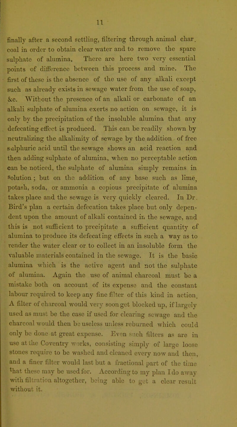 finally after a second settling, filtering through animal char, coal in order to obtain clear water and to remove the spare sulphate of alumina. There are liere two very essential points of difference between this process and mine. The first of these is the absence of tbe use of any alkali except such as already exists in sewage water from the use of soap, &c. Without the presence of an alkali or carbonate of an alkali sulphate of alumina exerts no action on sewage, it is only by the precipitation of the insoluble alumina tbat any defecating efiect is produced. Tliis can be readily shown by neutralizing the alkalimity of sewage by the addition of free s alpkuric acid until the sewage shows an acid reaction and then adding sulphate of alumina, when no perceptable action can be noticed, tbe sulphate of alumina simply remains in Solution; but on the addition of any base such as lime, potash, soda, or ammonia a copious precipitate of alumina takes place and the sewage is very quickly cleared. In Dr. Bird’s plan a certain defecation takes place but only depen- dent upon the amount of alkali contained in the sewage, and this is not sufficient to precipitate a sufficient quantity of alumina to produce its defecating effects in such a way as to render the water clear or to collect in an insoluble form the valuable materials contained in the sewage. It is the basic alumina which is the active agent and not the sulphate of alumina. Again the use of animal charcoal must be a mistake both on account of its expense and the constant labour required to keep any fine filter of this kind in action. A filter of charcoal would very soon get blocked up, if largely used as must be the case if used for clearing sewage and the charcoal would then houseless unless reburned which could only be done at great expense. Even such filters as are in use at the Coventry works, consisting simply of large loose stones require to be washed and cleaned every now and then, and a finer filter would last but a fractional part of the time that these may be used for. According to my plan I do away with filtration altogether, being able to get a clear result without it.