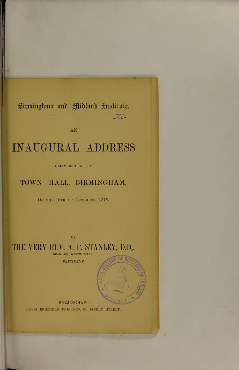 Birmingham ani) ^Eliiilaiti Institute, J22- AN INAUGURAL ADDRESS DELIVERED IN THE TOWN HALL, BIRMINGHAM, On the 16th of December, 1878. BY THE VERY REV. A. P. STANLEY, D.D., DAVIS BROTHERS, PRINTERS, 56, LIVERY STREET.