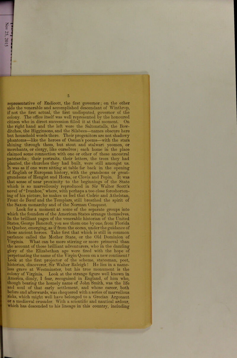 representative of Endicott, the first governor; on the other side the venerable and accomplished descendant of Winthrop, if not the first actual, the first undisputed, governor of the colony. The office itself was well represented by the honoured citizen who in direct succession filled it at that moment. On the right hand and the left were the Saltonstalls, the Bow- ditches, the Higginsons, and the Silsbees—names obscure here but household words there. Their progenitors are not shadowy phantoms—like the heroes of Ossian’s poems—with the stars shining through them, but stout and stalwart yeomen, or merchants, or clergy, like ourselves; each home in the place claimed some connection with one or other of these ancestral patriarchs; their portraits, their letters, the trees they had planted, the churches they had built, were still amongst us. It was as if one were sitting at table far back in the opening of English or European history, with the grandsons or great- grandsons of Hengist and Horsa, or Clovis and Pepin. It was that sense of near proximity to the beginnings of the State which is so marvellously reproduced in Sir Walter Scott’s novel of “ Ivanhoe,” where, with perhaps a too close foreshorten- ing of his picture, he makes us feel that Cedric and Athelstan, Front de Boeuf and the Templars, still breathed the spirit of the Saxon monarchy and of the Norman Conquest. Look for a moment at some of the separate groups into which the founders of the American States arrange themselves. In the brilliant pages of the venerable historian of the United States, George Bancroft, you see them one by one, from Florida to Quebec, emerging, as if from the ocean, under the guidance of those ancient heroes. Take first that which is still in common parlance called the Mother State, or the Old Dominion of Virginia. What can be more stirring or more primeval than the account of those brilliant adventurers, who in the dazzling glory of the Elizabethan age were fired with the hope of perpetuating the name of the Virgin Queen on a new continent? Look at the first projector of the scheme, statesman, poet, historian, discoverer, Sir Walter Raleigh! He lies in a name- less grave at Westminster, but his true monument is the colony of Virginia. Look at the strange figure well known in America, dimly, I fear, recognised in England, of him who, though bearing the homely name of John Smith, was the life and soul of that early settlement, and whose career, both before and afterwards, was chequered with a series of marvellous risks, which might well have belonged to a Grecian Argonaut or a mediaeval crusader. With a scientific and nautical ardour, which has descended to his lineage in this country, including