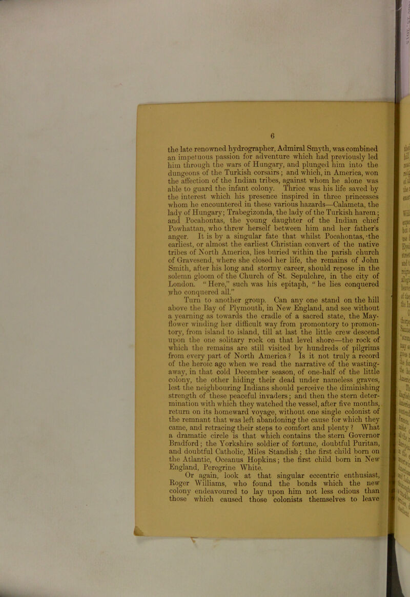 the late renowned hydrographer, Admiral Smyth, was combined an impetuous passion for adventure which had previously led him through the wars of Hungary, and plunged him into the dungeons of the Turkish corsairs; and which, in America, won the affection of the Indian tribes, against whom he alone was able to guard the infant colony. Thrice was his life saved by the interest which his presence inspired in three princesses whom he encountered in these various hazards—Calameta, the lady of Hungary; Trabegizonda, the lady of the Turkish harem; and Pocahontas, the young daughter of the Indian chief Powhattan, who threw herself between him and her father’s anger. It is by a singular fate that whilst Pocahontas, -the earliest, or almost the earliest Christian convert of the native tribes of North America, lies buried within the parish church of Gravesend, where she closed her life, the remains of John Smith, after his long and stormy career, should repose in the solemn gloom of the Church of St. Sepulchre, in the city of London. “ Here,” such was his epitaph, “ he lies conquered }vho conquered all.” Turn to another group. Can any one stand on the hill above the Bay of Plymouth, in New England, and see without a yearning as towards the cradle of a sacred state, the May- flower winding her difficult Avay from promontory to promon- tory, from island to island, till at last the little crew descend upon the one solitary rock on that level shore—the rock of which the remains are still visited by hundreds of pilgrims from every part of North America? Is it not truly a record of the heroic ago when we read the narrative of the wasting- away, in that cold December season, of one-half of the little colony, the other hiding their dead under nameless graves, lest the neighbouring Indians should perceive the diminishing strength of these peaceful invaders; and then the stern deter- mination with which they watched the vessel, after five months, return on its homeward voyage, without one single colonist of the remnant that was left abandoning the cause for which they came, and retracing their steps to comfort and plenty ? What a dramatic circle is that which contains the stern Governor Bradford; the Yorkshire soldier of fortune, doubtful Puritan, and doubtful Catholic, Miles Standish; the first child born on the Atlantic, Oceanus Hopkins; the first child born in New England, Peregrine White. Or again, look at that singular eccentric enthusiast, Roger Williams, who found the bonds which the new colony endeavoured to lay upon him not less odious than those which caused those colonists themselves to leave