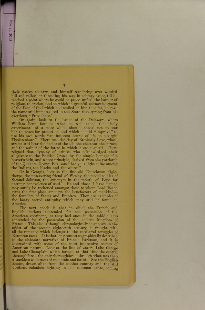 their native country, and himself wandering over wooded hill and valley, or threading his way in solitary canoe, till he reached a point where he could at peace unfurl the banner of religious toleration, and to which in grateful acknowledgment of the Face of God which had smiled on him thus far, he gave the name still immortalised in the State that sprang from his exertions, “ Providence.” Or again, look to the hanks of the Delaware, where William Penn founded Avhat he well called the “ holy experiment” of a state which should appeal not to Avar but to peace for protection, and Avhich should “ improve,” to use his OAvn Avorcls, “an innocent course of life on a virgin Elysian shore.” There rose the city of Brotherly Love, Avhose streets still bear the names of the ash, the chestnut, the spruce, and the walnut of the forest in Avhich it Avas planted. There reigned that dynasty of princes who acknoAvledged their allegiance to the English Crown by the simple homage of a beaver’s skin, and Avhose principle, derived from the patriarch of the Quakers, George Fox, Avas “Let your light shine among the Indians, the blacks, and the whites.” Or in Georgia, look at the fine old Churchman, Ogle- thorpe, the unAvavering friend of Wesley, the model soldier of Samuel Johnson, the synonym in the mouth of Pope for “ strong benevolence of soul.” He and those I have named may surely be reckoned amongst those to Avliom Lord Bacon gives the first place amongst the benefactors of mankind— the founders of States and Empires. They are examples of the hoary sacred antiquity Avhich may still be found in America. The next epoch is that in Avhich the French and English nations contended for the possession of the American continent, as they had once in the middle ages contended for the possession of the ancient kingdom of France. This also, although chronologically it appears in the midst of the prosaic eighteenth century, is fraught Avith all the romance Avhich belongs to the mediteval struggles of European races. It is that long contest so graphically described in the elaborate narrative of Francis Parkman, and it is intertAvined with some of the most impressive scenes of American nature. Look at the line of Avaters, Lake George and Lake Champlain, which formed at that time the central thoroughfare—the only thoroughfare—through what was then a trackless Avilderness of mountain and forest. See the English armies, draAvn alike from the mother country and the still obedient colonists, fighting in one common cause, coming