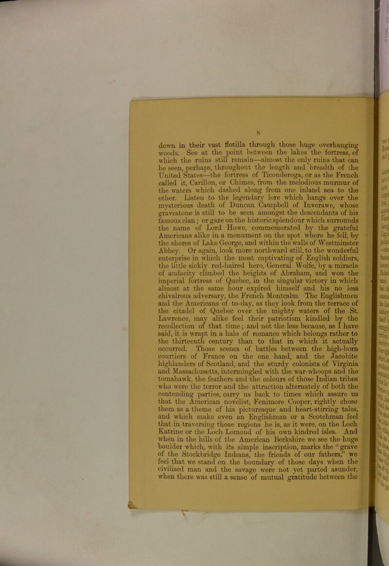 — 8 clown in their vast flotilla through those huge overhanging woods. See at the point between the lakes the fortress, of which the ruins still remain—almost the only ruins that can be seen, perhaps, throughout the length and breadth of the United States—the fortress of Ticonderoga, or as the French called it, Carillon, or Chimes, from the melodious murmur of the waters which dashed along from one inland sea to the other. Listen to the legendary lore which hangs over the mysterious death of Duncan Campbell of Inverawe, whose gravestone is still to be seen amongst the descendants of his famous clan ; or gaze on the historic splendour which surrounds the name of Lord Howe, commemorated by the grateful Americans alike in a monument on the spot where he fell, by the shores of Lake George, and within the walls of Westminster Abbey. Or again, look more northward still, to the wonderful enterprise in which the most captivating of English soldiers, the little sickly red-haired hero, General Wolfe, by a miracle of audacity climbed the heights of Abraham, and won the imperial fortress of Quebec, in the singular victory in which almost at the same hour expired himself and his no less chivalrous adversary, the French Montcalm. The Englishmen and the Americans of to-day, as they look from the terrace of the citadel of Quebec over the mighty waters of the St. Lawrence, may alike feel their patriotism kindled by the recollection of that time; and not the less because, as I have said, it is wrapt in a halo of romance which belongs rather to the thirteenth century than to that in which it actually occurred. Those scenes of battles between the high-born courtiers of France on the one hand, and the Jacobite highlanders of Scotland, and the sturdy colonists of Virginia and Massachusetts, intermingled with the war-whoops and the tomahawk, the feathers and the colours of those Indian tribes who were the terror and the attraction alternately of both the contending parties, carry us back to times which assure us that the American novelist, Fenimore Cooper, rightly chose them as a theme of his picturesque and heart-stirring tales, and which make even an Englishman or a Scotchman feel that in traversing those regions he is, as it were, on the Loch Katrine or the Loch Lomond of his own kindred isles. And when in the hills of the American Berkshire we see the huge boulder which, with its simple inscription, marks the “ grave of the Stockbridge Indians, the friends of our fathers,” we feel that we stand on the boundary of those days when the civilised man and the savage were not yet parted asunder, when there was still a sense of mutual gratitude between the