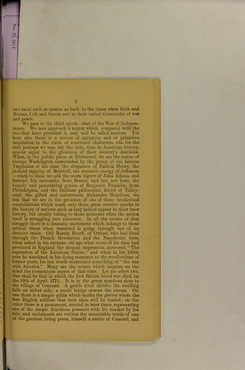 two races suoli as carries us back to the times when Goth and Roman, Celt and Saxon met in their varied vicissitudes of war and peace. We pass to the third epoch—that of the War of Indepen- dence. We now approach a region which, compared with the two that have preceded it, may well he called modern. Yet here also there is a savour of antiquity and of primitive inspiration in the circle of renowned characters who for the tirst, perhaps we may say the only, time in American history, appear equal to the greatness of their country’s destinies. When, in the public place at Richmond, we see the statue of George Washington surrounded by the group of the famous Virginians of his time, the eloquence of Patrick Henry, the judicial sagacity of Marshall, the eccentric energy of Jefferson —when to these we add the stern vigour of John Adams, and Samuel, his namesake, from Boston, and last, not least, the homely and penetrating genius of Benjamin Franklin, from Philadelphia, and the brilliant philosophic friend of Talley- rand, the gifted and unfortunate Alexander Hamilton, we feel that we are in the presence of one of those intellectual constellations which mark only those great creative epochs in the history of nations, such as may'indeed appear in their later history, but usually belong to those moments when the nation itself is struggling into existence. In all the events of that struggle there is a dramatic movement which belongs to those critical times when mankind is going through one of its decisive trials. Old Martin Routh, of Oxford, who had lived through the French Revolution and the Napoleonic wars, when asked in his extreme old age what event of his time had produced in England the deepest impression, answered, “ The separation of the American Statesand when in his 100th year he wandered in his dying moments to the recollections of former years, his last words murmured something of “ the war with America.” Many are the scenes which impress on the mind the momentous aspect of that time. Let me select two. One shall be that in which the first British blood was shed, on the 19th of April, 1775. It is in the green meadows close to the village of Concord. A gentle river divides the swelling hills on either side; a rustic bridge crosses the stream. On one there is a simple pillar which marks the graves where the first English soldiers that were slain still lie buried; on the other there is a monument, erected in later times, representing one of the simple American peasants with his musket by his side, and underneath are written the memorable words of one of the greatest living poets, himself a native of Concord, and
