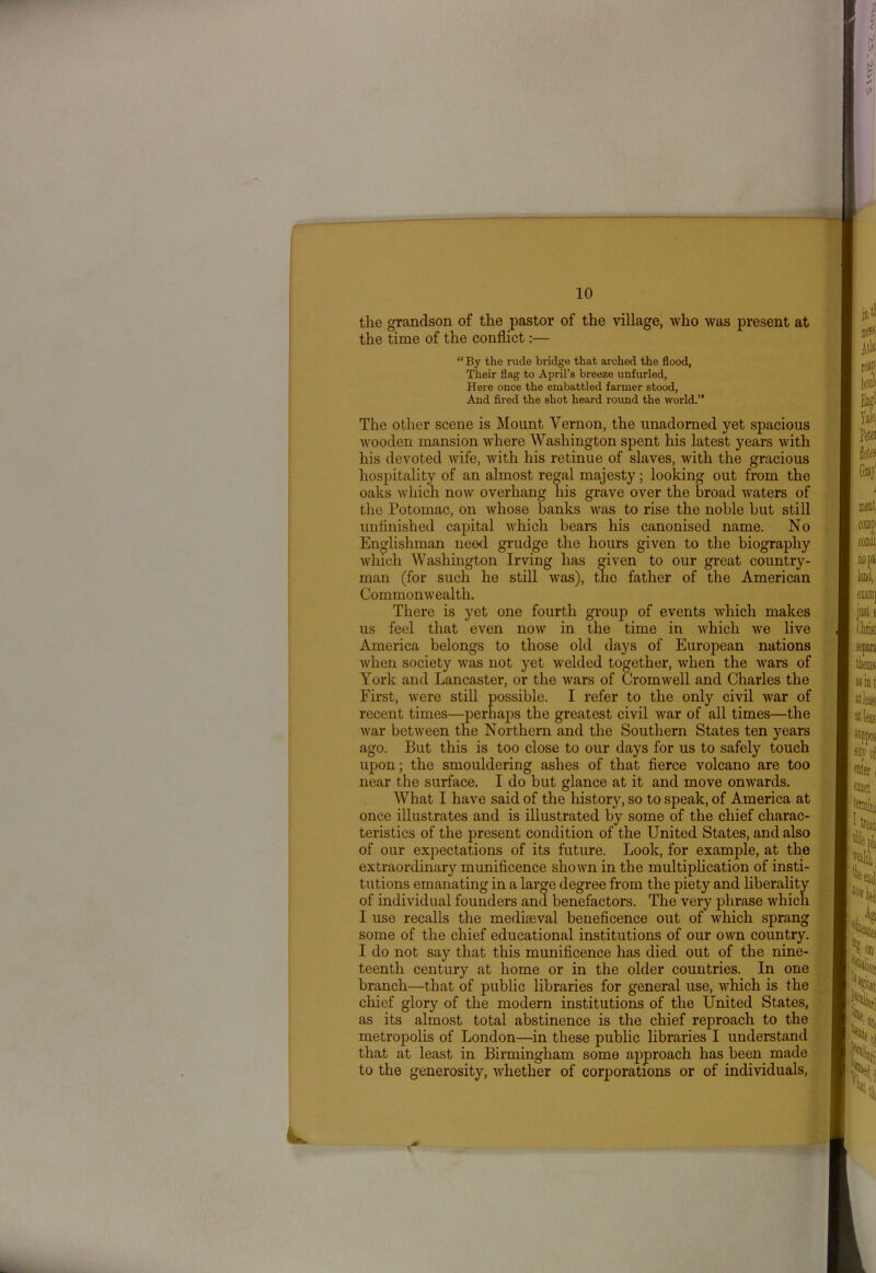 the grandson of the pastor of the village, who was present at the time of the conflict:— “ By the rude bridge that arched the flood, Their flag to April’s breeze unfurled, Here once the embattled farmer stood, And fired the shot heard round the world.” The other scene is Mount Vernon, the unadorned yet spacious wooden mansion where Washington spent his latest years with his devoted wife, with his retinue of slaves, with the gracious hospitality of an almost regal majesty; looking out from the oaks which now overhang his grave over the broad waters of the Potomac, on whose banks was to rise the noble but still unfinished capital which bears his canonised name. No Englishman need grudge the hours given to the biography which Washington Irving has given to our great country- man (for such he still was), the father of the American Commonwealth. There is yet one fourth group of events which makes us feel that even now in the time in which we live America belongs to those old days of European nations when society was not yet welded together, when the wars of York and Lancaster, or the wars of Cromwell and Charles the First, were still possible. I refer to the only civil war of recent times—perhaps the greatest civil Avar of all times—the Avar between the Northern and the Southern States ten years ago. But this is too close to our days for us to safely touch upon; the smouldering ashes of that fierce volcano are too near the surface. I do but glance at it and move onwards. What I have said of the history, so to speak, of America at once illustrates and is illustrated by some of the chief charac- teristics of the present condition of the United States, and also of our expectations of its future. Look, for example, at the extraordinary munificence shown in the multiplication of insti- tutions emanating in a large degree from the piety and liberality of individual founders and benefactors. The very phrase which I use recalls the mediaeval beneficence out of Avhich sprang some of the chief educational institutions of our OAvn country. I do not say that this munificence has died out of the nine- teenth century at home or in the older countries. In one branch—that of public libraries for general use, Avhich is the chief glory of the modern institutions of the United States, as its almost total abstinence is the chief reproach to the metropolis of London—in these public libraries I understand that at least in Birmingham some approach has been made to the generosity, Avliether of corporations or of individuals,
