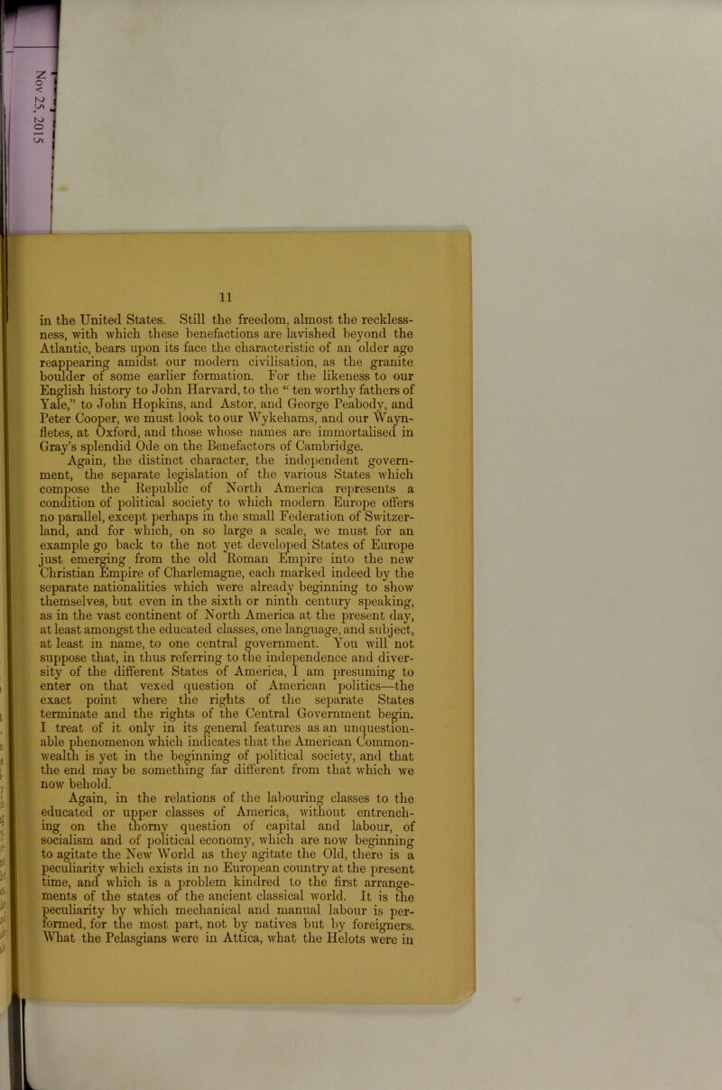 in the United States. Still the freedom, almost the reckless- ness, with which these benefactions are lavished beyond the Atlantic, bears upon its face the characteristic of an older age reappearing amidst our modern civilisation, as the granite boulder of some earlier formation. For the likeness to our English history to John Harvard, to the “ ten worthy fathers of Yale,” to John Hopkins, and Astor, and George Peabody, and Peter Cooper, we must look to our Wykehams, and our Wayn- fletes, at Oxford, and those whose names are immortalised in Gray’s splendid Ode on the Benefactors of Cambridge. Again, the distinct character, the independent govern- ment, the separate legislation of the various States which compose the Republic of North America represents a condition of political society to which modern Europe offers no parallel, except perhaps in the small Federation of Switzer- land, and for which, on so large a scale, we must for an example go back to the not yet developed States of Europe just emerging from the old Roman Empire into the new Christian Empire of Charlemagne, each marked indeed by the separate nationalities which were already beginning to show themselves, but even in the sixth or ninth century speaking, as in the vast continent of North America at the present day, at least amongst the educated classes, one language, and subject, at least in name, to one central government. You will not suppose that, in thus referring to the independence and diver- sity of the different States of America, I am presuming to enter on that vexed question of American politics—the exact point where the rights of the separate States terminate and the rights of the Central Government begin. I treat of it only in its general features as an unquestion- able phenomenon which indicates that the American Common- wealth is yet in the beginning of political society, and that the end may be something far different from that which Ave now behold. Again, in the relations of the labouring classes to the educated or upper classes of America, Avithout entrench- ing on the thorny question of capital and labour, of socialism and of political economy, Avhich are noAv beginning to agitate the NeAv World as they agitate the Old, there is a peculiarity which exists in no European country at the present time, and which is a problem kindred to the first arrange- ments of the states of the ancient classical Avorld. It is the peculiarity by Avhich mechanical and manual labour is per- formed, for the most part, not by natives but by foreigners. What the Pelasgians were in Attica, Avhat the Helots Avere in