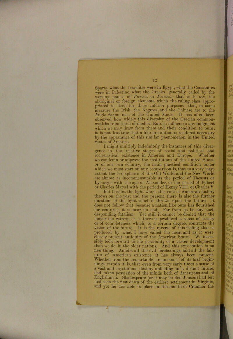 were in Palestine, what the Greeks generally called by the varying names of Parceci or Ptriced—that is to say, the aboriginal or foreign elements which the ruling class appro- priated to itself for these inferior purposes—that, in some measure, the Irish, the Negroes, and the Chinese are to the Anglo-Saxon race of the United States. It has often been observed how widely this diversity of the Grecian common- wealths from those of modern Europe influences any judgment which we may draw from them and their condition to ours; it is not less true that a like precaution is rendered necessary by the appearance of this similar phenomenon in the United States of America. I might multiply indefinitely the instances of this diver- gence in the relative stages of social and political and ecclesiastical existence in America and Europe. Whether we condemn or approve the institutions of the United States or of our own country, the main practical condition under which we must start on any comparison is, that to a very large extent the two spheres of the Old World and the New World are almost as incommensurable as the period of Theseus or Lycurgus with the age of Alexander, or the period of Egbert or Charles Martel with the period of Henry VIII. or Charles Y. But besides the light which this view of American history throws on the past and the present, there is also the further question of the light which it throws upon the future. It does not follow that because a nation like ours has flourished for centuries it is near its end. Far from us be any such desponding fatalism. Yet still it cannot be denied that the longer the retrospect is, there is produced a sense of satiety or of completeness which, to a certain degree, contracts the vision of the future. It is the reverse of this feeling that is produced by what I have called the near, and as it were, closely present antiquity of the American States. We insen- sibly look forward to the possibility of a vaster development than we do in the older nations. And this expectation is no new thing. Amidst all the evil forebodings, and all the fail- ures of American existence, it has always been present. Whether from the remarkable circumstance of its first begin- nings, certain it is, that even from very early times a sense of a vast and mysterious destiny unfolding in a distant future, had taken possession of the minds both of Americans and of Englishmen. Shakespeare (or it may be Ben Jonson) had but just seen the first dawn of the earliest settlement in Virginia, and yet he was able to place in the mouth of Cranmer the