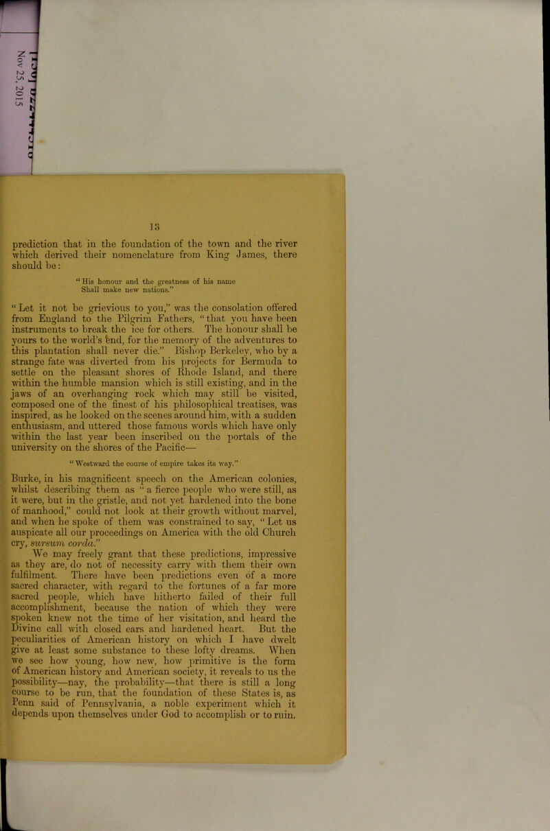 lo prediction that in the foundation of the town and the river which derived their nomenclature from King James, there should he: “His honour and the greatness of his name Shall make new nations.” “ Let it not be grievious to you,” was the consolation offered from England to the Pilgrim Fathers, “that you have been instruments to break the ice for others. The honour shall be yours to the world’s fend, for the memory of the adventures to this plantation shall never die.” Bishop Berkeley, who by a strange fate was diverted from his projects for Bermuda to settle on the pleasant shores of Rhode Island, and there within the humble mansion which is still existing, and in the jaws of an overhanging rock which may still be visited, composed one of the finest of his philosophical treatises, was inspired, as he looked on the scenes around him, with a sudden enthusiasm, and uttered those famous words which have only within the last year been inscribed on the portals of the university on the shores of the Pacific— “Westward the course of empire takes its way.” Burke, in his magnificent speech on the American colonies, whilst describing them as “ a fierce people who were still, as it were, but in the gristle, and not yet hardened into the bone of manhood,” could not look at their growth without marvel, and when he spoke of them was constrained to say, “ Let us auspicate all our proceedings on America with the old Church cry, sursum corda.” We may freely grant that these predictions, impressive as they are, do not of necessity carry with them their own fulfilment. There have been predictions even of a more sacred character, with regard to the fortunes of a far more sacred people, Avhich have hitherto failed of their full accomplishment, because the nation of which they were spoken knew not the time of her visitation, and heard the Divine call with closed ears and hardened heart. But the peculiarities of American history on which I have dwelt give at least some substance to these lofty dreams. When we see how young, how new, how primitive is the form of American history and American society, it reveals to us the possibility—nay, the probability—that there is still a long course to be run, that the foundation of these States is, as Penn said of Pennsylvania, a noble experiment which it depends upon themselves under God to accomplish or to ruin.