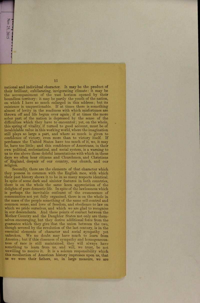 national and individual character. It may be the product of their brilliant, exhilarating, invigorating climate: it may be the accompaniment of the vast horizon opened by their boundless territory: it may be partly the youth of the nation, on which I have so much enlarged in this address; but its existence is unquestionable. If at times there is something almost of levity in the readiness with which misfortunes are thrown off and life begun over again; if at times the more sober part of the nation is depressed by the sense of the difficulties which they have to encounter; yet, on the whole, this spring of vitality, if turned to good account, must be of incalculable value in this working world, where the imagination still plays so large a part, and where so much is given to confidence of victory, even more than to victory itself. If perchance the United States have too much of it, we, it may be, have too little; and this confidence of Americans, in their own political, ecclesiastical, and social system, is a warning to us to rise above those doleful lamentations with which in these days we often hear citizens and Churchmen, and Christians of England, despair of our country, our church, and our religion. Secondly, there are the elements of that character which they possess in common with the English race, with which their past history shows it to be in so many respects identical. In spite of some dark and sinister features in both countries, there is on the whole the same keen appreciation of the delights of pure domestic life. In spite of the lawlessness which is perhaps the inevitable outburst of tire evanescence of communities not yet fully organised, there is on the whole in the mass of the people something of the same self-control and common sense, and love of freedom, and obedience to law on which we pride ourselves, and which we are glad to recognise in our descendants. And these points of contact between the Mother Country and the Daughter States not only are them- selves encouraging, but they derive additional force from the guarantee which they give that the union between the two, though severed by the revolution of the last century, is in the essential elements of character and social sympathy yet unbroken. We no doubt may have much to learn from America; but if this closeness of sympathy and homogeneous- ness of race is still maintained, they will always have something to learn from us, and will, we trust, be not unwilling to receive it. It is a solemn responsibility which this recollection of American history impresses upon us, that as we were their fathers, so, in large measure, we are