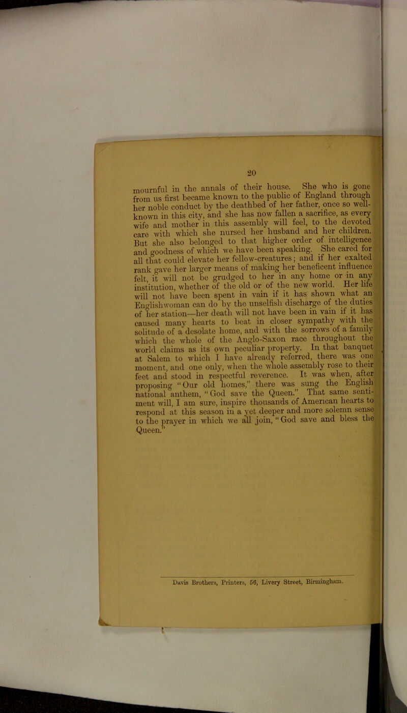 mournful in the annals of their house. She who is gone from us first became known to the public of England through her noble conduct by the deathbed of her father, once so well- known in this city, and she has now fallen a sacrifice, as every wife and mother in this assembly will feel, to the devoted care with which she nursed her husband and her children. But she also belonged to that higher order of intelligence and o-oodness of which we have been speaking. She cared for all that could elevate her fellow-creatures; and if her exalted rank mwe her larger means of making her beneficent influence felt it will not be grudged to her in any home or in any institution, whether of the old or of the new world. Her life will not have been spent in vain if it has shown what an Englishwoman can do by the unselfish discharge of the duties ‘ of her station—her death will not have been in vain if it has caused many hearts to beat in closer sympathy with the solitude of a desolate home, and with the sorrows of a family which the whole of the Anglo-Saxon race throughout the world claims as its own peculiar property. In that banquet ( at Salem to which I have already referred, there was one moment, and one only, when the whole assembly rose to then- feet and stood in respectful reverence. It was when, after proposing “ Our old Iiomes,” there was sung the English national anthem, “ God save the Queen.’ That same senti- ment will, I am sure, inspire thousands of American hearts to respond at this season in a yet deeper and more solemn sense to the prayer in which we all join, “God save and bless the Queen.” Davis Brothers, Printers, 56, Livery Street, Birmingham.