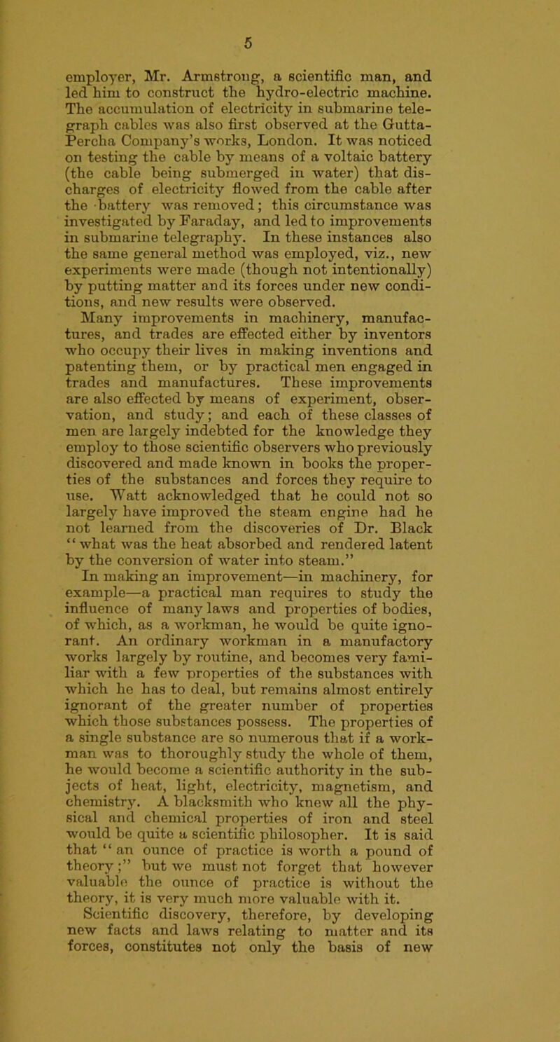 employer, Mr. Armstrong, a scientific man, and led him to construct the hydro-electric machine. The accumulation of electricity in submarine tele- graph cables was also first observed at the Gutta- Percha Company’s works, London. It was noticed on testing the cable by means of a voltaic battery (the cable being submerged in water) that dis- charges of electricity flowed from the cable after the battery was removed; this circumstance was investigated by Faraday, and led to improvements in submarine telegraphy. In these instances also the same general method was employed, viz., new experiments were made (though not intentionally) by putting matter and its forces under new condi- tions, and new results were observed. Many improvements in machinery, manufac- tures, and trades are effected either by inventors who occupy their lives in making inventions and patenting them, or by practical men engaged in trades and manufactures. These improvements are also effected by means of experiment, obser- vation, and study; and each of these classes of men are largely indebted for the knowledge they employ to those scientific observers who previously discovered and made known in books the proper- ties of the substances and forces they require to use. Watt acknowledged that he could not so largely have improved the steam engine had he not learned from the discoveries of Dr. Black “what was the heat absorbed and rendered latent by the conversion of water into steam.” In making an improvement—in machinery, for example—a practical man requires to study the influence of many laws and properties of bodies, of which, as a workman, he would be quite igno- rant. An ordinary workman in a manufactory works largely by routine, and becomes very fami- liar with a few properties of the substances with which he has to deal, but remains almost entirely ignorant of the greater number of properties which those substances possess. The properties of a single substance are so numerous that if a work- man was to thoroughly study the whole of them, he would become a scientific authority in the sub- jects of heat, light, electricity, magnetism, and chemistry. A blacksmith who knew all the phy- sical and chemical properties of iron and steel would be quite a scientific philosopher. It is said that “ an ounce of practice is worth a pound of theory;” but we must not forget that however valuable the ounce of practice is without the theory, it is very much more valuable with it. Scientific discovery, therefore, by developing new facts and laws relating to matter and its forces, constitutes not only the basis of new