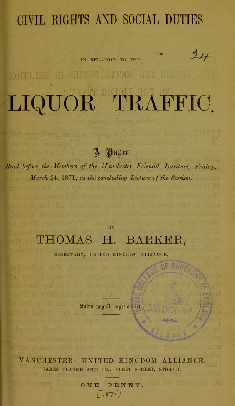 CIVIL RIGHTS AND SOCIAL DUTIES IX RELATION TO THE ■ii T f I'U'.'i' 1 I r\ T T LIQUOR TRAFFIC. % faper Head before the Members of the Manchester Friends' Institute, Friday, March 24, 1871, as the- concluding Lecture of the Session. BY THOMAS H. BARKER, SECRETARY, UNITED KINGDOM ALLIANCE. - ;W •* ^ / AT/ •f f I »-• Sains popnli suprenuC Icr. - r. '■ \ .. \ -**■■!*- ' \ r£ji I «%- /c/ MANCHESTER: UNITED KINGDOM ALLIANCE. JAMES CLARKE AND CO., FLEET STREET, STRAND. ONE PENNY. uno