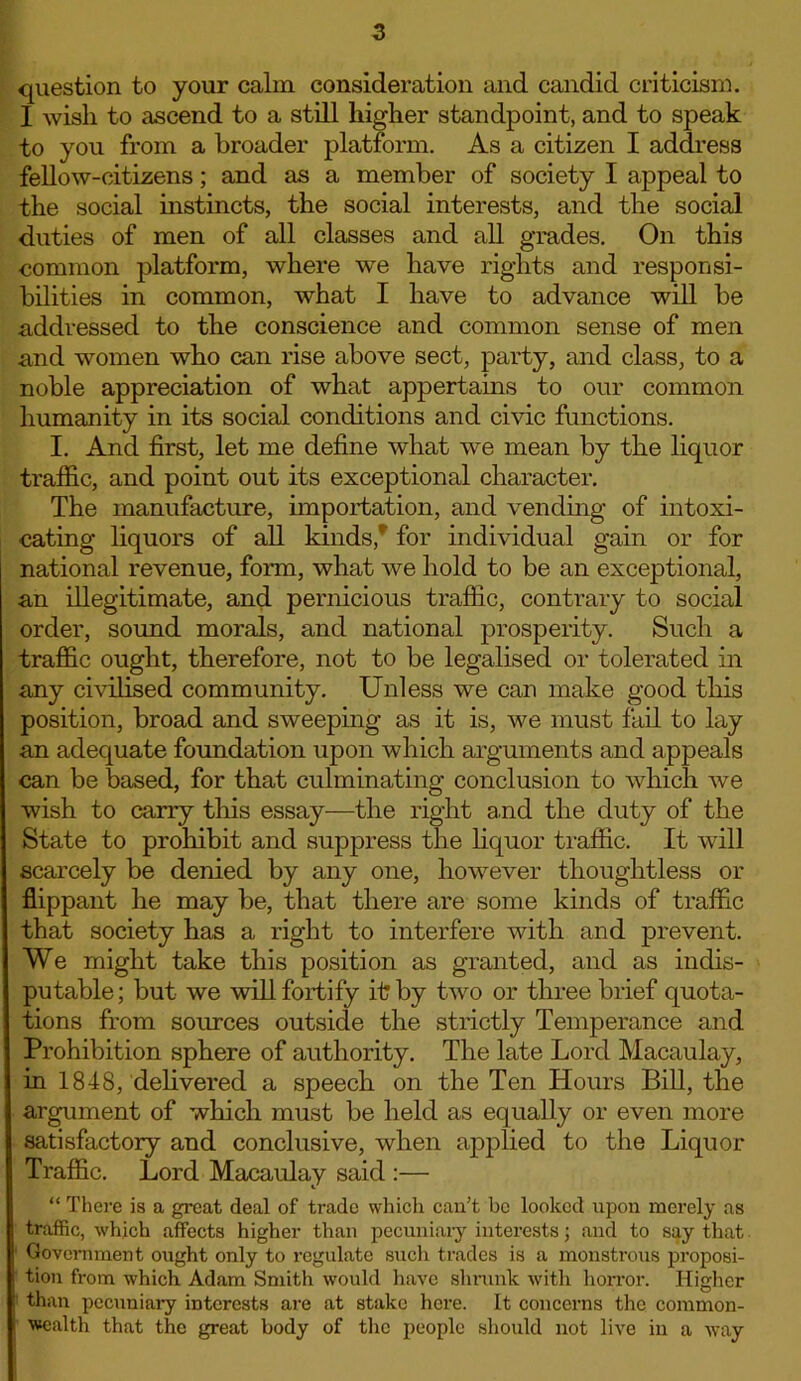 question to your calm consideration and candid criticism. I wish to ascend to a still higher standpoint, and to speak to you from a broader platform. As a citizen I address fellow-citizens; and as a member of society I appeal to the social instincts, the social interests, and the social duties of men of all classes and all grades. On this common platform, where we have rights and responsi- bilities in common, what I have to advance will be addressed to the conscience and common sense of men and women who can rise above sect, party, and class, to a noble appreciation of what appertains to our common humanity in its social conditions and civic functions. I. And first, let me define what we mean by the liquor traffic, and point out its exceptional character. The manufacture, importation, and vending of intoxi- cating liquors of all kinds, for individual gain or for national revenue, form, what we hold to be an exceptional, an illegitimate, and pernicious traffic, contrary to social order, sound morals, and national prosperity. Such a traffic ought, therefore, not to be legalised or tolerated in any civilised community. Unless we can make good this position, broad and sweeping as it is, we must fail to lay an adequate foundation upon which arguments and appeals can be based, for that culminating conclusion to which we wish to carry this essay—the right and the duty of the State to prohibit and suppress the liquor traffic. It will scarcely be denied by any one, however thoughtless or flippant he may be, that there are some kinds of traffic that society has a right to interfere with and prevent. We might take this position as granted, and as indis- putable ; but we will fortify it by two or three brief quota- tions from sources outside the strictly Temperance and Prohibition sphere of authority. The late Lord Macaulay, in 1848, delivered a speech on the Ten Hours Bill, the argument of which must be held as equally or even more satisfactory and conclusive, when applied to the Liquor Traffic. Lord Macaulay said :— “ There is a great deal of trade which can’t be looked upon merely as traffic, which affects higher than pecuniary interests; and to say that Government ought only to regulate such trades is a monstrous proposi- tion from which Adam Smith would have shrunk with horror. Higher than pecuniary interests are at stake here. It concerns the common- wealth that the great body of the people should not live in a way