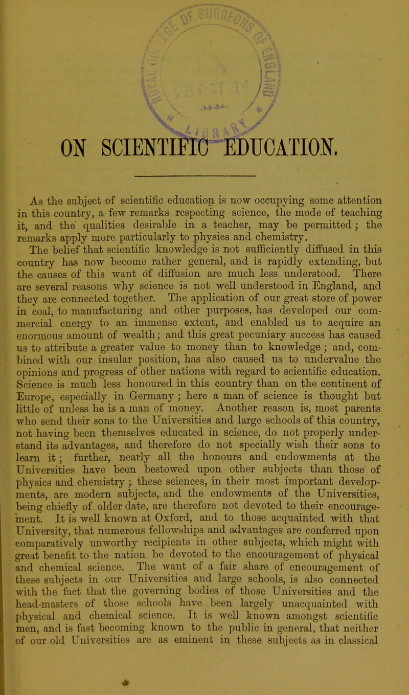 S - V ON SCIENTIFIC EDUCATION. As the subject of scientific education is now occupying some attention in this country, a few remarks respecting science, the mode of teaching it, and the qualities desirable in a teacher, may be permitted; the remarks apply more particularly to physics and chemistry. The belief that scientific knowledge is not sufficiently diffused in this country has now become rather general, and is rapidly extending, but the causes of this want of diffusion are much less understood. There are several reasons why science is not well understood in England, and they are connected together. The application of our great store of power in coal, to manufacturing and other purposes, has developed our com- mercial energy to an immense extent, and enabled us to acquire an enormous amount of wealth; and this great pecuniary success has caused us to attribute a greater value to money than to knowledge; and, com- bined with our insular position, has also caused us to undervalue the opinions and progress of other nations with regard to scientific education. Science is much less honoured in this country than on the continent of Europe, especially in Germany ; here a man of science is thought hut little of unless he is a man of money. Another reason is, most parents who send their sons to the Universities and large schools of this country, not having been themselves educated in science, do not properly under- stand its advantages, and therefore do not specially wish their sons to learn it; further, nearly all the honours and endowments at the Universities have been bestowed upon other subjects than those of physics and chemistry ; these sciences, in their most important develop- ments, are modern subjects, and the endowments of the Universities, being chiefly of older date, are therefore not devoted to their encourage- ment. It is well known at Oxford, and to those acquainted with that University, that numerous fellowships and advantages are conferred upon comparatively unworthy recipients in other subjects, which might with great benefit to the nation be devoted to the encouragement of physical and chemical science. Tire want of a fair share of encouragement of these subjects in our Universities and large schools, is also connected with the fact that the governing bodies of those Universities and the head-masters of those schools have been largely unacquainted with physical and chemical science. It is well known amongst scientific men, and is fast becoming known to the public in general, that neither of our old Universities are as eminent in these subjects as in classical