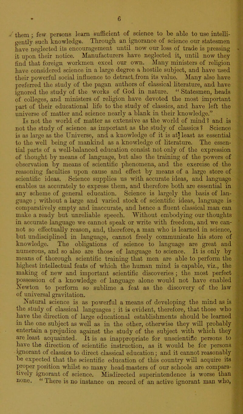 J them ; few persons learn sufficient of science to be able to use intelli- gently such knowledge. Through an ignorance of science our statesmen have neglected its encouragement until now our loss of trade is pressing it upon their notice. Manufacturers have neglected it, until now they find that foreign workmen excel our own. Many ministers of religion have considered science in a large degree a hostile subject, and have used their powerful social influence to detract from its value. Many also have preferred the study of the pagan authors of classical literature, and have ignored the study of the works of God in nature. “ Statesmen, heads of colleges, and ministers of religion have devoted the most important part of their educational life to the study of classics, and have left the universe of matter and science nearly a blank in their knowledge.” Is not the world of matter as extensive as the world of mind 1 and is not the study of science as important as the study of classics 1 Science is as large as the Universe, and a knowledge of it is at] least as essential to the well being of mankind as a knowledge of literature. The essen- tial parts of a well-balanced education consist not only of the expression of thought by means of language, but also the training of the powers of observation by means of scientific phenomena, and the exercise of the reasoning faculties upon cause and effect by means of a large store of scientific ideas. Science supplies us -with accurate ideas, and language enables us accurately to express them, and therefore both are essential in any scheme of general education. Science is largely the basis of lan- guage ; without a large and varied stock of scientific ideas, language is comparatively empty and inaccurate, and hence a fluent classical man can make a ready but unreliable speech. Without embodying our thoughts in accurate language we cannot speak or ■write with freedom, and we can- not so effectually reason, and, therefore, a man who is learned in science, but undisciplined in language, cannot freely communicate his store of knowledge. The obligations of science to language are great and numerous, and so also are those of language to science. It is only by means of thorough scientific training that men are able to perform the highest intellectual feats of which the human mind is capable, viz., the making of new and important scientific discoveries; the most perfect possession of a knowledge of language alone would not have enabled Newton to perform so sublime a feat as the discovery of the law of universal gravitation. Natural science is as powerful a means of developing the mind as is the study of classical languages : it is evident, therefore, that those who have the direction of large educational establishments should be learned in the one subject as well as hi the other, otherwise they will probably entertain a prejudice against the study of the subject with which they are least acquainted. It is as inappropriate for unscientific persons to have the direction of scientific instruction, as it would be for persons ignorant of classics to direct classical education; and it cannot reasonably be expected that the scientific education of this country will acquire its proper position whilst so many head-masters of our schools are compara- tively ignorant of science. Misdirected superintendence is worse than none. “ There is no instance on record of an active ignorant man who,