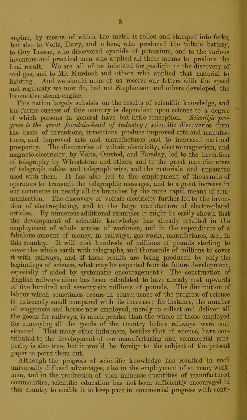 engine, by means of which the metal is rolled and stamped into forks, hut also to Yolta, Davy, and others, who produced the voltaic battery, to Guy Lussac, who discovered cyanide of potassium, and to the various inventors and practical men who applied all those means to produce the final result. We are all of us indebted for gas-light to the discovery of coal gas, and to Mr. Murdoch and others who applied that material to lighting. And we should none of us receive our letters with the speed and regularity we now do, had not Stephenson and others developed the locomotive steam-engine. This nation largely subsists on the results of scientific knowledge, and the future success of this country is dependent upon science to a degree of which persons in general have but little conception. Scientific pro- gress is the great fountain-head of industry; scientific discoveries form the basis of inventions, inventions produce improved arts and manufac- tures, and improved arts and manufactures lead to increased national prosperity. The discoveries of voltaic electricity, electro-magnetism, and magneto-electricity, by Yolta, Oersted, and Faraday, led to the invention of telegraphy by Wheatstone and others, and to the great manufacturers of telegraph cables and telegraph wire, and the materials and apparatus used with them. It has also led to the employment of thousands of operators to transmit the telegraphic messages, and to a great increase in our commerce in nearly all its branches by the more rapid means of com- munication. The discovery of voltaic electricity further led to the inven- tion of electro-plating, and to the large manufacture of electro-plated articles. By numerous additional examples it might be easily shown that the development of scientific knowledge has already resulted in the employment of whole armies of workmen, and in the expenditure of a fabulous amount of money, in railways, gas-works, manufactures, &c., in this country. It will cost hundreds of millions of pounds sterling to cover the whole earth with telegraphs, and thousands of millions to cover it with railways, and if these results are being produced by only the beginnings of science, what may be expected from its future development, especially if aided by systematic encouragement1? The construction of English railways alone has been calculated to have already cost upwards of five hundred and seventy-six millions of pounds. The diminution of labour which sometimes occurs in consequence of the progress of science is extremely small compared with its increase; for instance, the number of waggoners and horses now employed, merely to collect and deliver all the goods for railways, is much greater than the whole of those employed for conveying all the goods of the country before railways were con- structed. That many other influences, besides that of science, have con- tributed to the development of our manufacturing and commercial pros- perity is also true, but it would be foreign to the subject of the present paper to point them out. Although the progress of scientific knowledge has resulted in such universally diffused advantages, also in the employment of so many work- men, and in the production of such immense quantities of manufactured commodities, scientific education has not been sufficiently encouraged in this country to enable it to keep pace in commercial progress with conti-