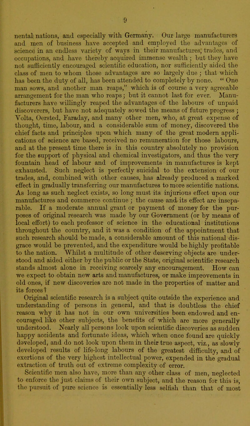 nental nations, and especially with Germany. Our large manufacturers and men of business have accepted and employed the advantages of science in an endless variety of ways in their manufactures; trades, and occupations, and have thereby acquired immense wealth ; but they have not sufficiently encouraged scientific education, nor sufficiently aided the class of men to whom those advantages are so largely due ; that which has been the duty of all, has been attended to completely by none. “ One man sows, and another man reaps,” which is of course a very agreeable arrangement for the man who reaps; but it cannot last for ever. Manu- facturers have willingly reaped the advantages of the labours of unpaid discoverers, but have not adequately sowed the means of future progress ; Yolta, Oersted, Faraday, and many other men, who, at great expense of thought, time, labour, and a considerable sum of money, discovered the chief facts and principles upon which many of the great modern appli- cations of science are based, received no remuneration for those labours, and at the present time there is in this country absolutely no provision for the support of physical and chemical investigators, and thus the very fountain head of labour and of improvements in manufactures is kept exhausted. Such neglect is perfectly suicidal to the extension of our trades, and, combined with other causes, has already produced a marked effect in gradually transferring our manufactures to more scientific nations. As long as such neglect exists, so long must its injurious effect upon our manufactures and commerce continue ; the cause and its effect are insepa- rable. If a moderate annual grant or payment of money for the pur- poses of original research was made by our Government (or by means of local effort) to each professor of science in the educational institutions throughout the country, and it was a condition of the appointment that such research should be made, a considerable amount of this national dis- grace would be prevented, and the expenditure would be highly profitable to the nation. Whilst a multitude of other deserving objects are under- stood and aided either by the public or the State, original scientific research stands almost alone in receiving scarcely any encouragement. How can we expect to obtain new arts and manufactures, or make improvements in old ones, if new discoveries are not made in the properties of matter and its forces 1 Original scientific research is a subject quite outside the experience and understanding of persons in general, and that is doubtless the chief reason why it has not in our own universities been endowed and en- couraged like other subjects, the benefits of which are more generally understood. Nearly all persons look upon scientific discoveries as sudden happy accidents and fortunate ideas, which when once found are quickly developed, and do not look upon them in their true aspect, viz., as slowly developed results of life-long labours of the greatest difficulty, and of exertions of the very highest intellectual power, expended in the gradual extraction of truth out of extreme complexity of error. Scientific men also have, more than any other class of men, neglected to enforce the just claims of their own subject, and the reason for this is, the pursuit of pure science is essentially less selfish than that of most